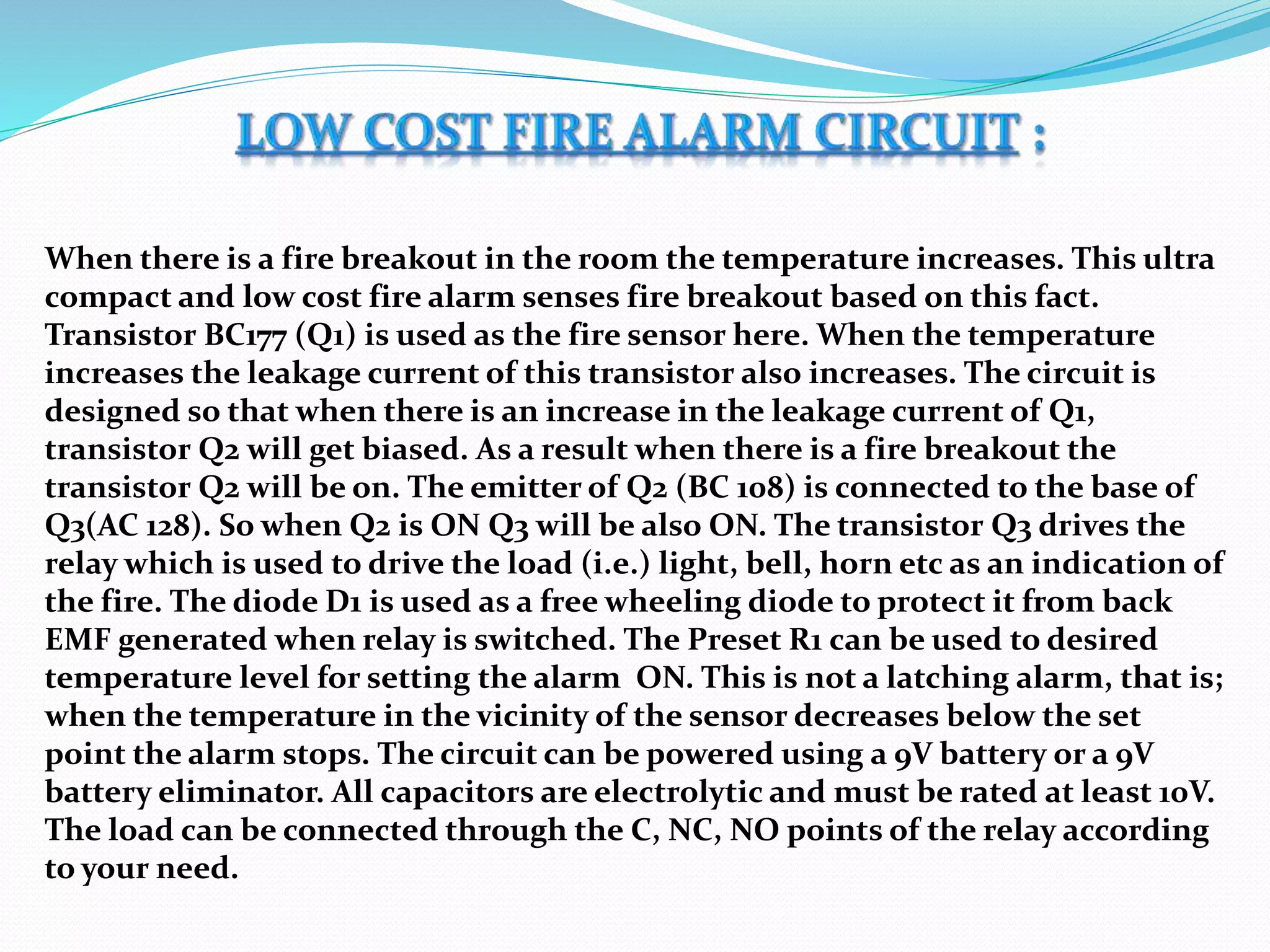 When there is a fire breakout in the room the temperature increases. This ultra
compact and low cost fire alarm senses fire breakout based on this fact.
Transistor BC177 (Q1) is used as the fire sensor here. When the temperature
increases the leakage current of this transistor also increases. The circuit is
designed so that when there is an increase in the leakage current of Q1,
transistor Q2 will get biased. As a result when there is a fire breakout the
transistor Q2 will be on. The emitter of Q2 (BC 108) is connected to the base of
Q3(AC 128). So when Q2 is ON Q3 will be also ON. The transistor Q3 drives the
relay which is used to drive the load (i.e.) light, bell, horn etc as an indication of
the fire. The diode D1 is used as a free wheeling diode to protect it from back
EMF generated when relay is switched. The Preset R1 can be used to desired
temperature level for setting the alarm ON. This is not a latching alarm, that is;
when the temperature in the vicinity of the sensor decreases below the set
point the alarm stops. The circuit can be powered using a 9V battery or a 9V
battery eliminator. All capacitors are electrolytic and must be rated at least 10V.
The load can be connected through the C, NC, NO points of the relay according
to your need.
 