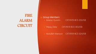 FIRE
ALARM
CIRCUIT
 Group Members:
 Aitazaz Qureshi CIIT/FA19-BCE-050/ISB
 Wasay Zafar CIIT/FA19-BCE-003/ISB
 Abdullah Mansoor CIIT/FA19-BCE-024/ISB
 