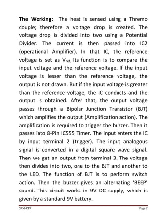 The Working: The heat is sensed using a Thremo 
couple; therefore a voltage drop is created. The 
voltage drop is divided into two using a Potential 
Divider. The current is then passed into IC2 
(operational Amplifier). In that IC, the reference 
voltage is set as Vref. Its function is to compare the 
input voltage and the reference voltage. If the input 
voltage is lesser than the reference voltage, the 
output is not drawn. But if the input voltage is greater 
than the reference voltage, the IC conducts and the 
output is obtained. After that, the output voltage 
passes through a Bipolar Junction Transistor (BJT) 
which amplifies the output (Amplification action). The 
amplification is required to trigger the buzzer. Then it 
passes into 8-Pin IC555 Timer. The input enters the IC 
by input terminal 2 (trigger). The input analogous 
signal is converted in a digital square wave signal. 
Then we get an output from terminal 3. The voltage 
then divides into two, one to the BJT and another to 
the LED. The function of BJT is to perform switch 
action. Then the buzzer gives an alternating ‘BEEP’ 
sound. This circuit works in 9V DC supply, which is 
given by a standard 9V battery. 
SRM-KTR Page 2 
 