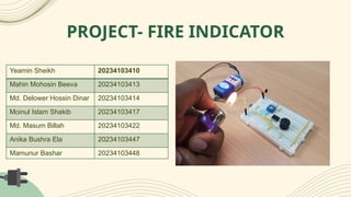 PROJECT- FIRE INDICATOR
Yeamin Sheikh 20234103410
Mahin Mohosin Beeva 20234103413
Md. Delower Hossin Dinar 20234103414
Moinul Islam Shakib 20234103417
Md. Masum Billah 20234103422
Anika Bushra Ela 20234103447
Mamunur Bashar 20234103448
 