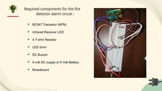 Required components for the fire
detector alarm circuit :
 BC547 Transistor (NPN)
 Infrared Receiver LED
 4.7-ohm Resistor
 LED 5mm
 DC Buzzer
 9 volt DC supply or 9 Volt Battery
 Breadboard
 