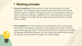  Working principle
 Normal condition: When there's no fire, the thermistor has high
resistance. The voltage divider formed by the thermistor and a fixed
resistor creates a specific voltage at the non-inverting input of the op-
amp. A reference voltage is applied to the inverting input. As long as
these voltages are similar, the op-amp's output remains low, and the
alarm is silent.
 Fire condition: In a fire scenario, the temperature rises, causing the
thermistor's resistance to decrease. The voltage at the non- inverting
input of the op-amp drops. If the temperature rise is significant enough,
the voltage difference between the two inputs becomes large enough
for the op- amp to switch its output to a high voltage.
 