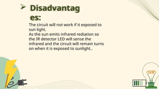  Disadvantag
es:
The circuit will not work if it exposed to
sun light.
As the sun emits infrared rediation so
the IR detector LED will sense the
infrared and the circuit will remain turns
on when it is exposed to sunlight..
 