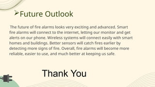Future Outlook
The future of fire alarms looks very exciting and advanced. Smart
fire alarms will connect to the internet, letting our monitor and get
alerts on our phone. Wireless systems will connect easily with smart
homes and buildings. Better sensors will catch fires earlier by
detecting more signs of fire. Overall, fire alarms will become more
reliable, easier to use, and much better at keeping us safe.
Thank You
 
