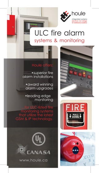 integrated systems
electrical, low voltage
& maintenance solutions
ULC fire alarm
systems & monitoring
Houle offers:
•superior fire
alarm installations
•award winning
alarm upgrades
•leading edge
monitoring
...for ULC-listed fire
monitoring systems
that utilize the latest
GSM & IP technology.
 