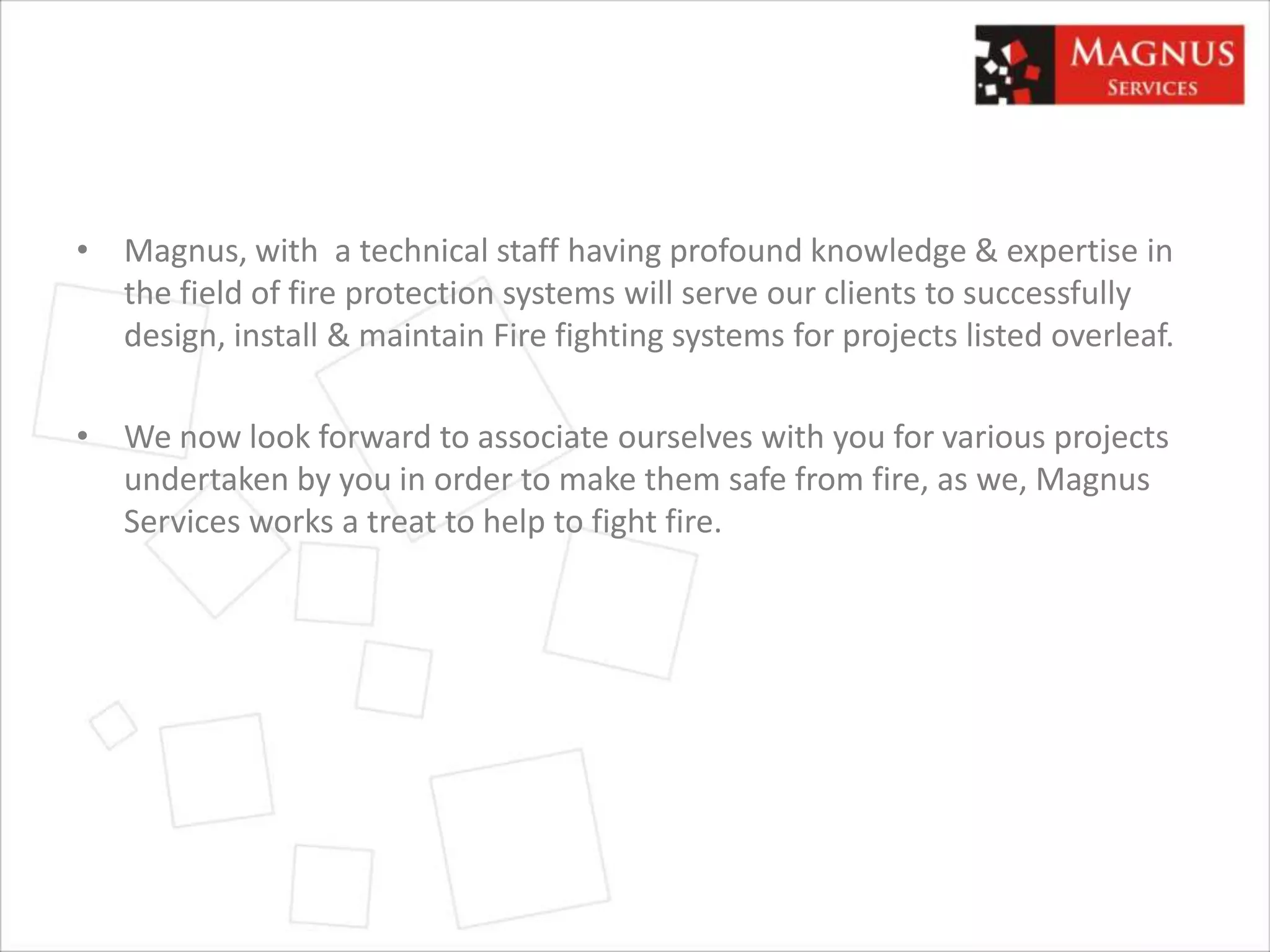 • Magnus, with a technical staff having profound knowledge & expertise in
the field of fire protection systems will serve our clients to successfully
design, install & maintain Fire fighting systems for projects listed overleaf.
• We now look forward to associate ourselves with you for various projects
undertaken by you in order to make them safe from fire, as we, Magnus
Services works a treat to help to fight fire.