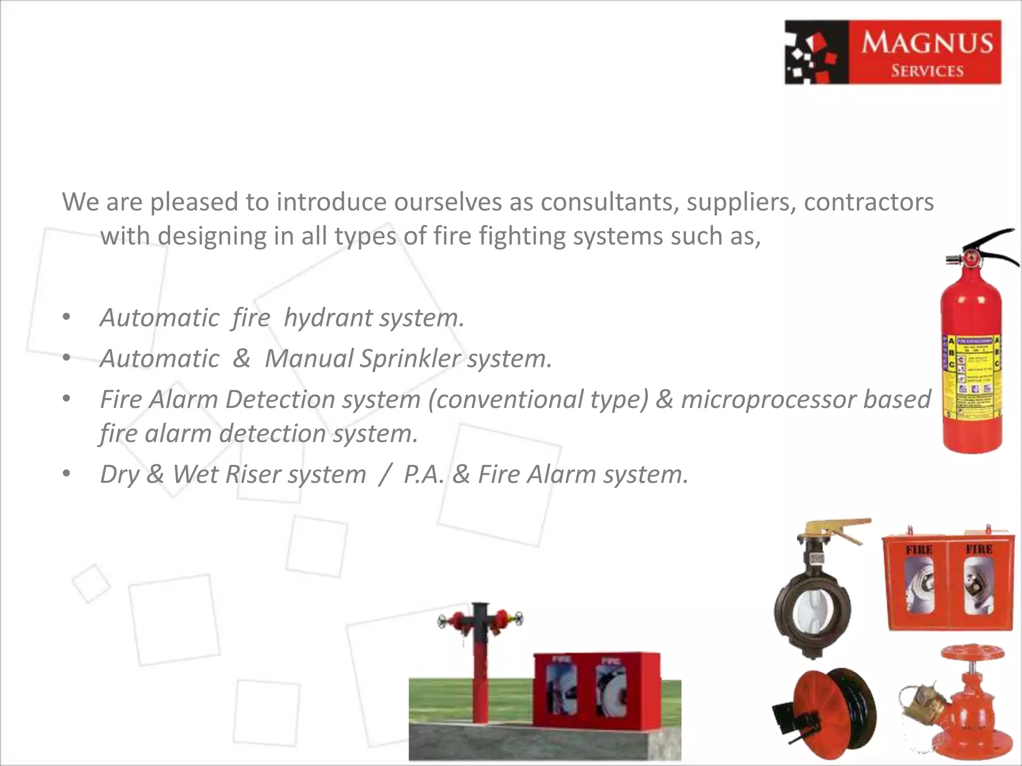 We are pleased to introduce ourselves as consultants, suppliers, contractors
with designing in all types of fire fighting systems such as,
• Automatic fire hydrant system.
• Automatic & Manual Sprinkler system.
• Fire Alarm Detection system (conventional type) & microprocessor based
fire alarm detection system.
• Dry & Wet Riser system / P.A. & Fire Alarm system.