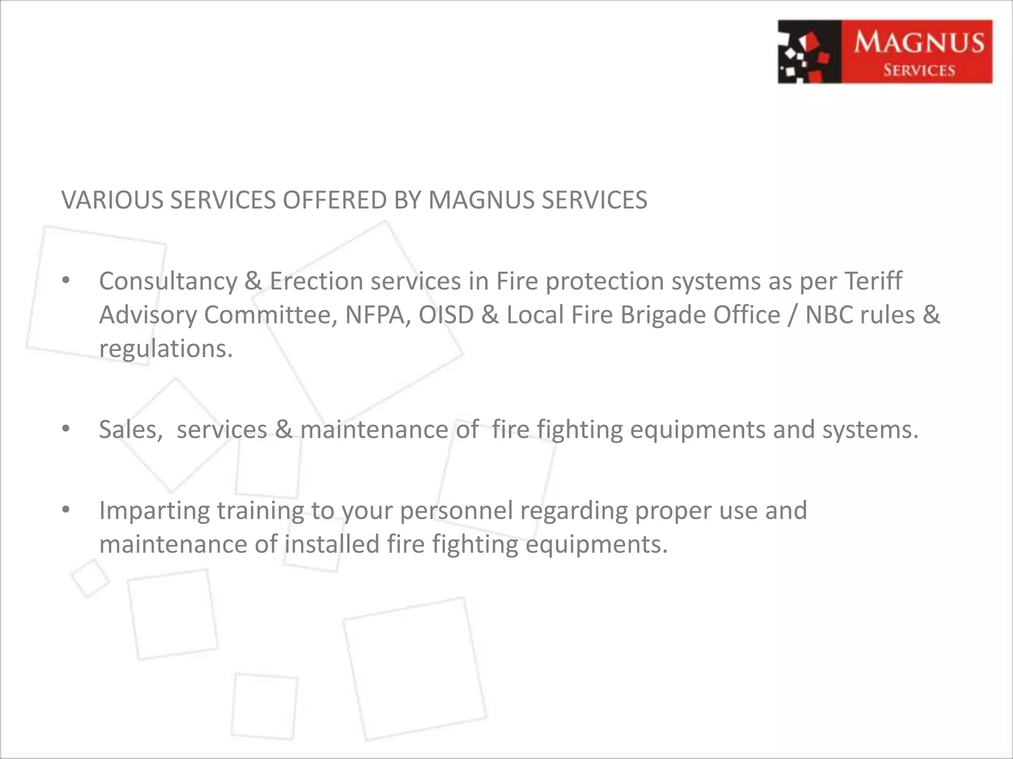 VARIOUS SERVICES OFFERED BY MAGNUS SERVICES
• Consultancy & Erection services in Fire protection systems as per Teriff
Advisory Committee, NFPA, OISD & Local Fire Brigade Office / NBC rules &
regulations.
• Sales, services & maintenance of fire fighting equipments and systems.
• Imparting training to your personnel regarding proper use and
maintenance of installed fire fighting equipments.
