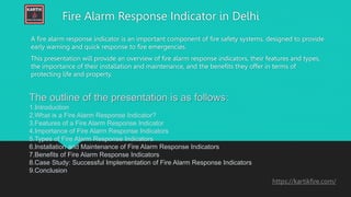 Fire Alarm Response Indicator in Delhi
A fire alarm response indicator is an important component of fire safety systems, designed to provide
early warning and quick response to fire emergencies.
This presentation will provide an overview of fire alarm response indicators, their features and types,
the importance of their installation and maintenance, and the benefits they offer in terms of
protecting life and property.
The outline of the presentation is as follows:
1.Introduction
2.What is a Fire Alarm Response Indicator?
3.Features of a Fire Alarm Response Indicator
4.Importance of Fire Alarm Response Indicators
5.Types of Fire Alarm Response Indicators
6.Installation and Maintenance of Fire Alarm Response Indicators
7.Benefits of Fire Alarm Response Indicators
8.Case Study: Successful Implementation of Fire Alarm Response Indicators
9.Conclusion
https://kartikfire.com/
 