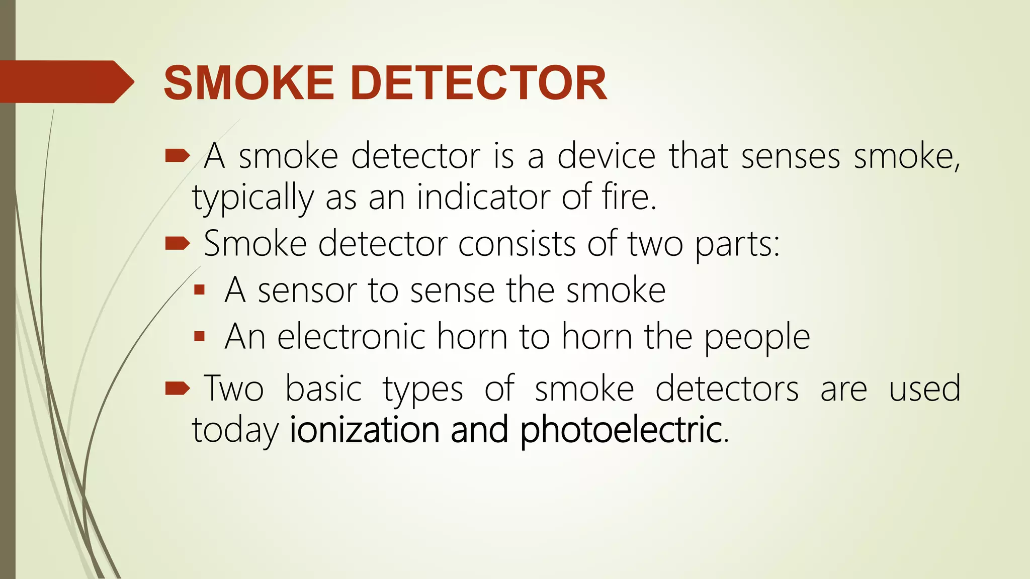 SMOKE DETECTOR
 A smoke detector is a device that senses smoke,
typically as an indicator of fire.
 Smoke detector consists of two parts:
 A sensor to sense the smoke
 An electronic horn to horn the people
 Two basic types of smoke detectors are used
today ionization and photoelectric.
 