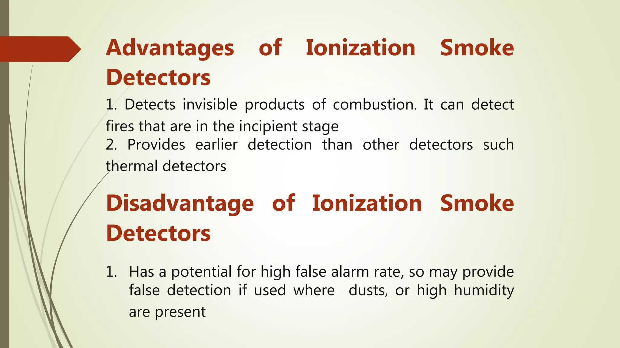 Advantages of Ionization Smoke
Detectors
1. Detects invisible products of combustion. It can detect
fires that are in the incipient stage
2. Provides earlier detection than other detectors such
thermal detectors
Disadvantage of Ionization Smoke
Detectors
1. Has a potential for high false alarm rate, so may provide
false detection if used where dusts, or high humidity
are present
 