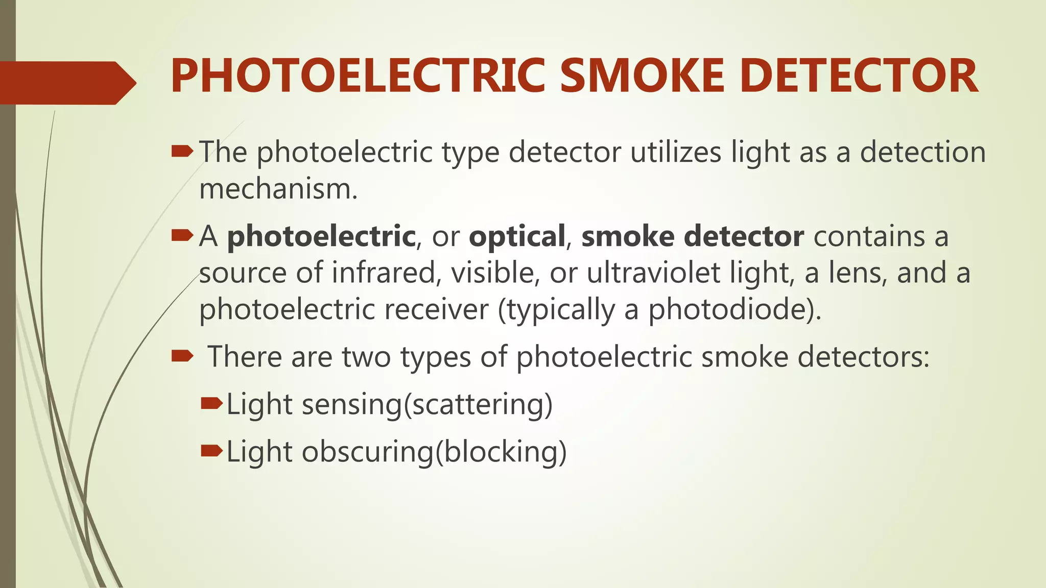 PHOTOELECTRIC SMOKE DETECTOR
The photoelectric type detector utilizes light as a detection
mechanism.
A photoelectric, or optical, smoke detector contains a
source of infrared, visible, or ultraviolet light, a lens, and a
photoelectric receiver (typically a photodiode).
 There are two types of photoelectric smoke detectors:
Light sensing(scattering)
Light obscuring(blocking)
 