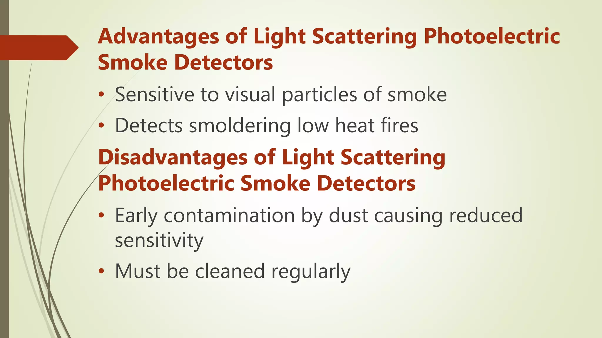 Advantages of Light Scattering Photoelectric
Smoke Detectors
• Sensitive to visual particles of smoke
• Detects smoldering low heat fires
Disadvantages of Light Scattering
Photoelectric Smoke Detectors
• Early contamination by dust causing reduced
sensitivity
• Must be cleaned regularly
 