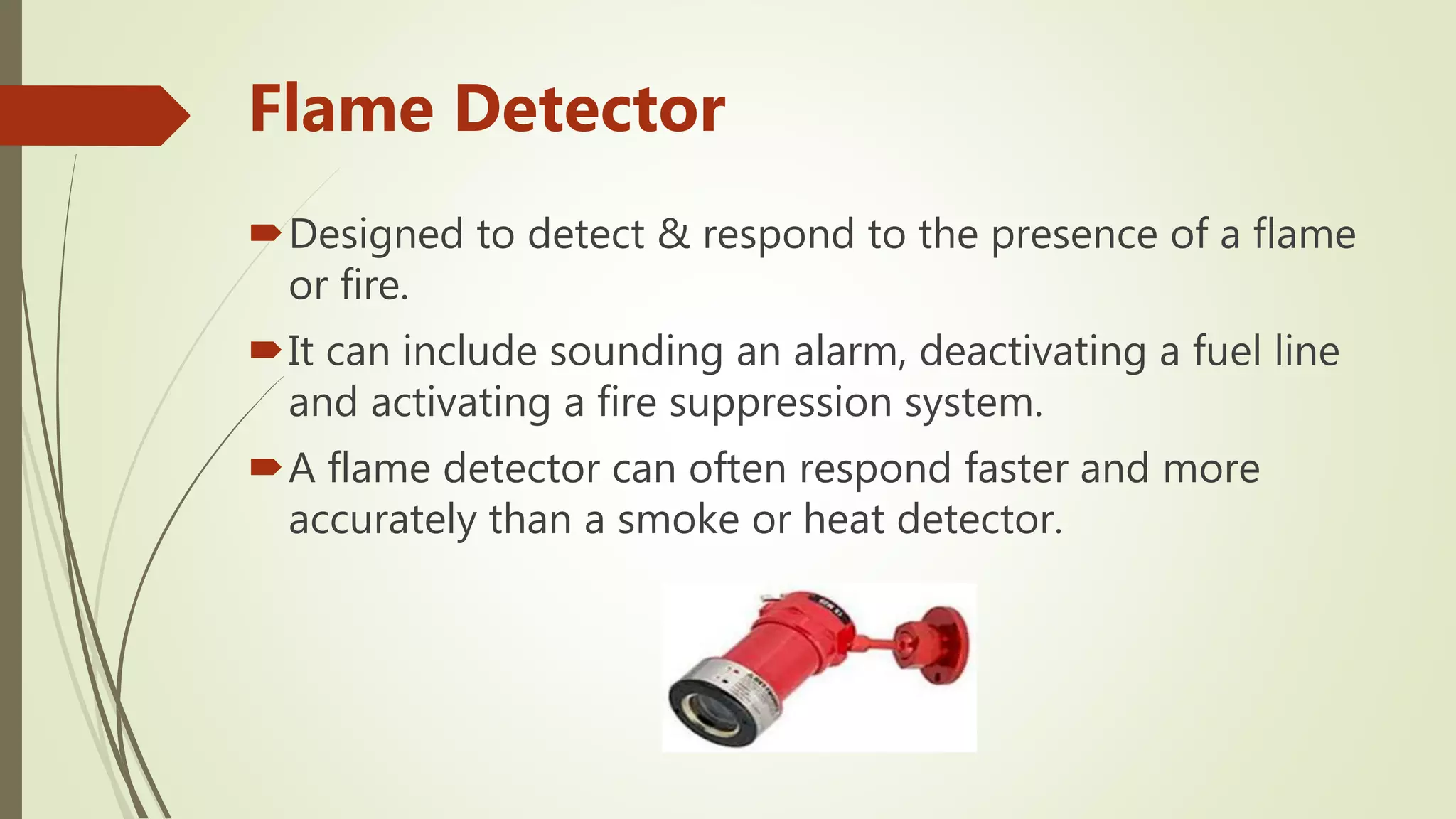 Flame Detector
Designed to detect & respond to the presence of a flame
or fire.
It can include sounding an alarm, deactivating a fuel line
and activating a fire suppression system.
A flame detector can often respond faster and more
accurately than a smoke or heat detector.
 