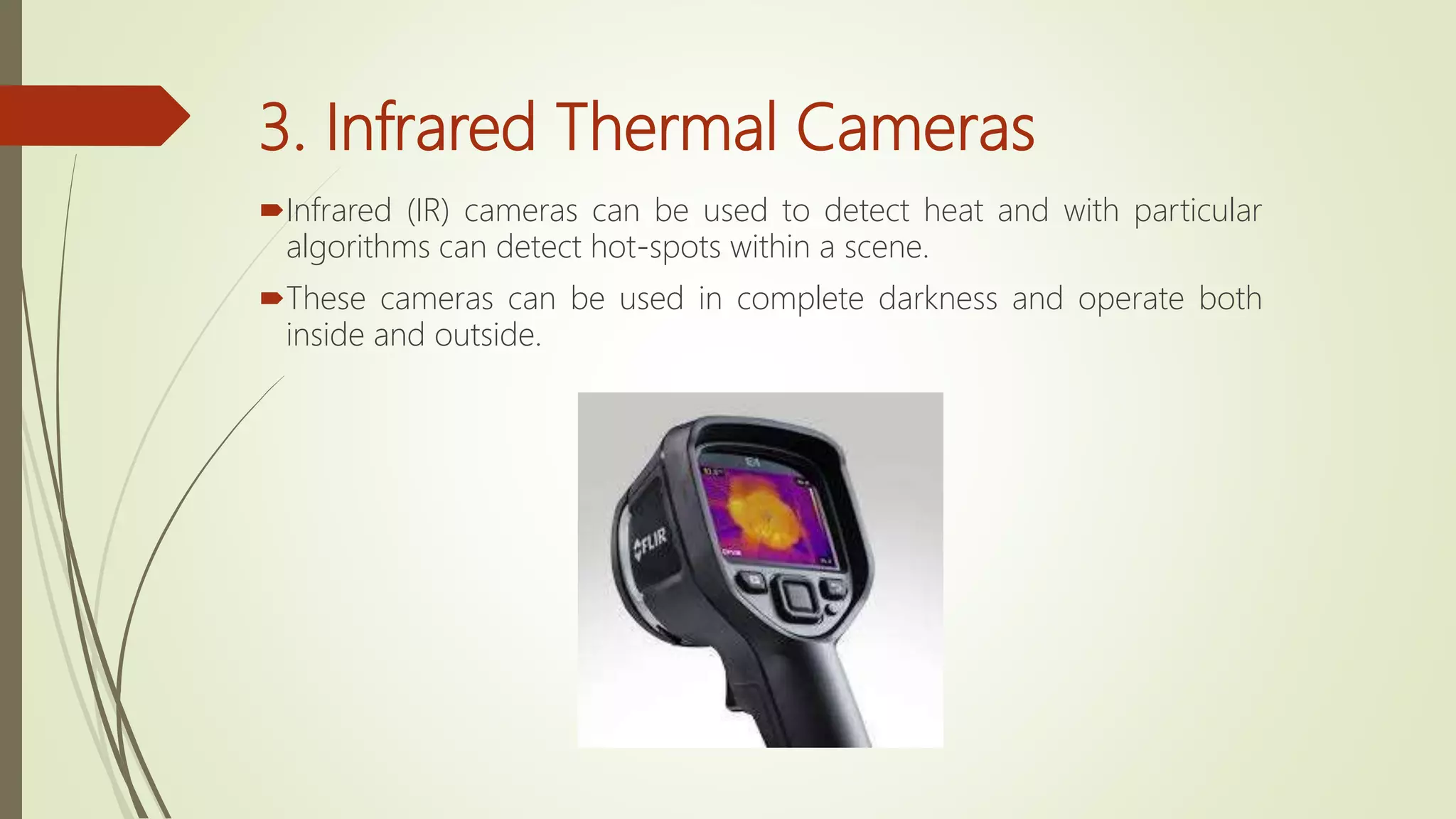 3. Infrared Thermal Cameras
Infrared (IR) cameras can be used to detect heat and with particular
algorithms can detect hot-spots within a scene.
These cameras can be used in complete darkness and operate both
inside and outside.
 