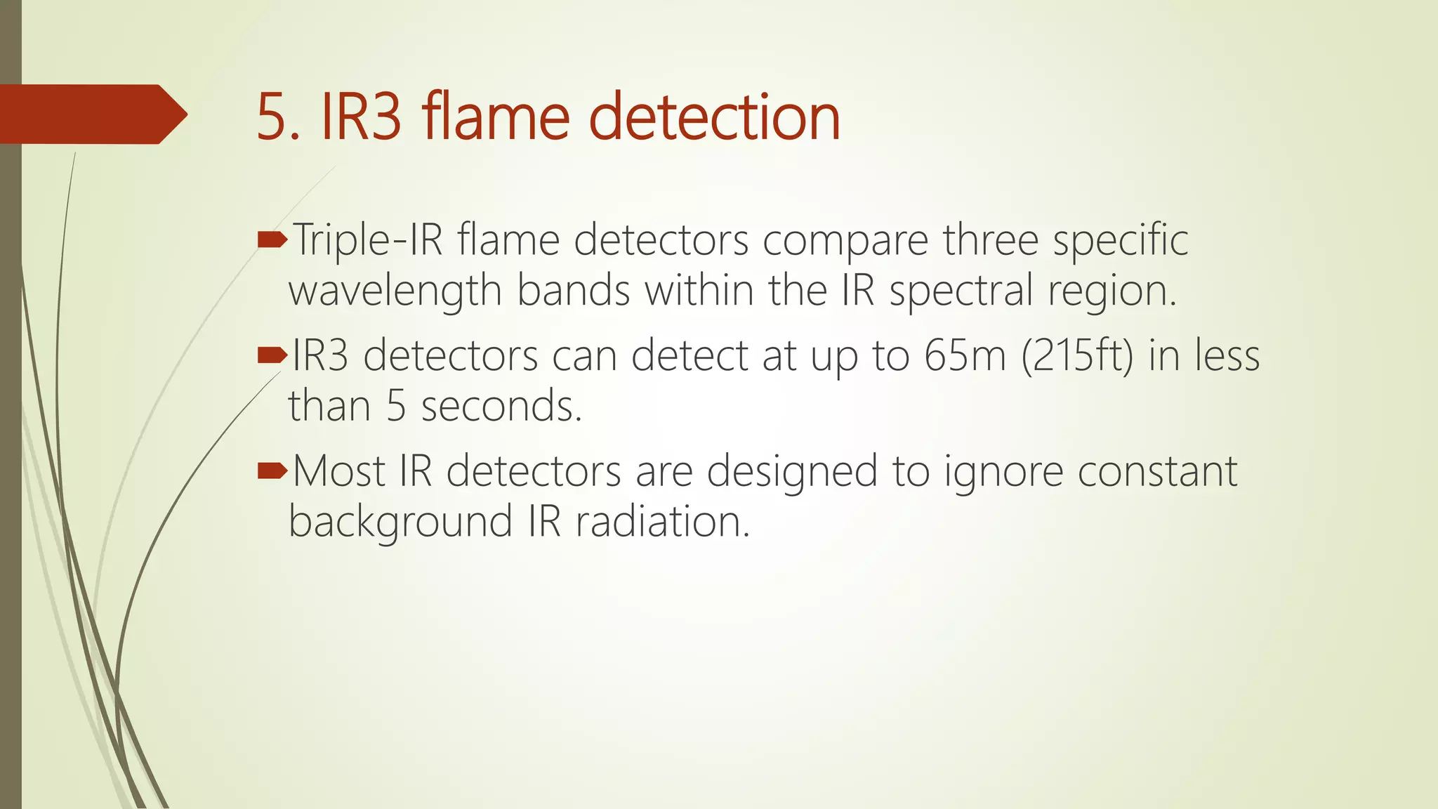 5. IR3 flame detection
Triple-IR flame detectors compare three specific
wavelength bands within the IR spectral region.
IR3 detectors can detect at up to 65m (215ft) in less
than 5 seconds.
Most IR detectors are designed to ignore constant
background IR radiation.
 