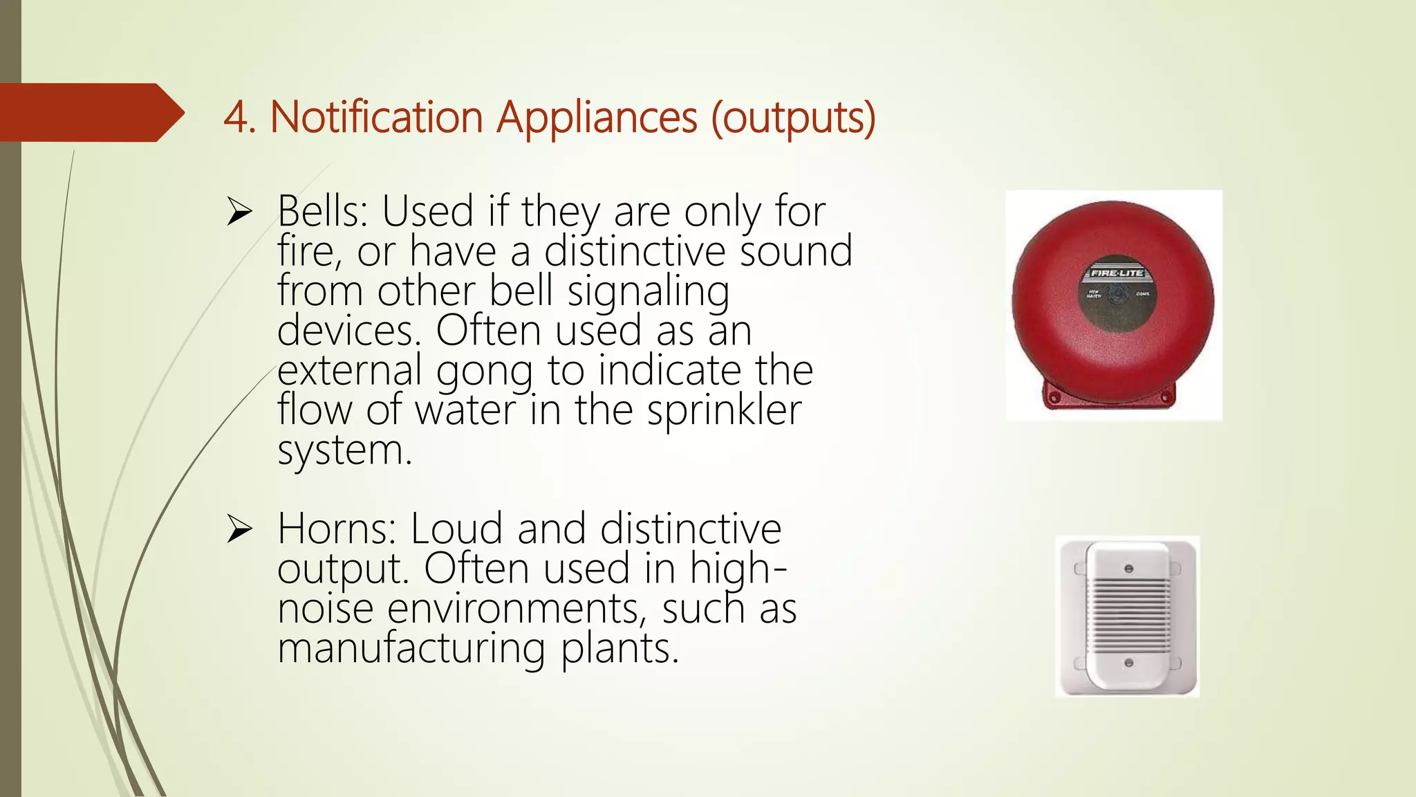 4. Notification Appliances (outputs)
 Bells: Used if they are only for
fire, or have a distinctive sound
from other bell signaling
devices. Often used as an
external gong to indicate the
flow of water in the sprinkler
system.
 Horns: Loud and distinctive
output. Often used in high-
noise environments, such as
manufacturing plants.
 