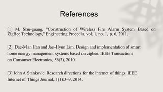 References
[1] M. Shu-guang, "Construction of Wireless Fire Alarm System Based on
ZigBee Technology," Engineering Procedia, vol. 1, no. 1, p. 6, 2011.
[2] Dae-Man Han and Jae-Hyun Lim. Design and implementation of smart
home energy management systems based on zigbee. IEEE Transactions
on Consumer Electronics, 56(3), 2010.
[3] John A Stankovic. Research directions for the internet of things. IEEE
Internet of Things Journal, 1(1):3–9, 2014.
 