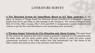 LITERATURE SURVEY
• A Fire Detection System for SmartHome Based on IoT Data Analytics: In this
paper, an Internet of Things based Fire Detection System (FireDS-IoT) is designed to prevent
people from fire by providing an alert message in the emergency. The system is designed using
MQ-135 (CO2), MQ-2 (smog), MQ-7 (CO) and DHT-11 (temperature) sensors embedded with
Arduino to get the fire event information in the surrounding more accurately.
• A Wireless Sensor Network for Fire Detection and Alarm System: This paper based
on The wireless fire detection and control system is generally composed of a fire detection node,
fire alarm node, and fire alarm control panel. The main module to make the entire system
communicate wirelessly is the XBee module from Digi International, Inc. One feature of the
XBee module that stand out most is the automatic mesh network.
 