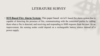 LITERATURE SURVEY
• IOT-Based Fire Alarm System: This paper based on IoT- based fire alarm system that is
capable of detecting the presence of fire, communicating with the concerned parties by calling
them when a fire is detected, and receiving and responding to SMS requests from the user. As an
improvement, the sensing nodes could depend on a rechargeable battery source instead of a
power supply.
 