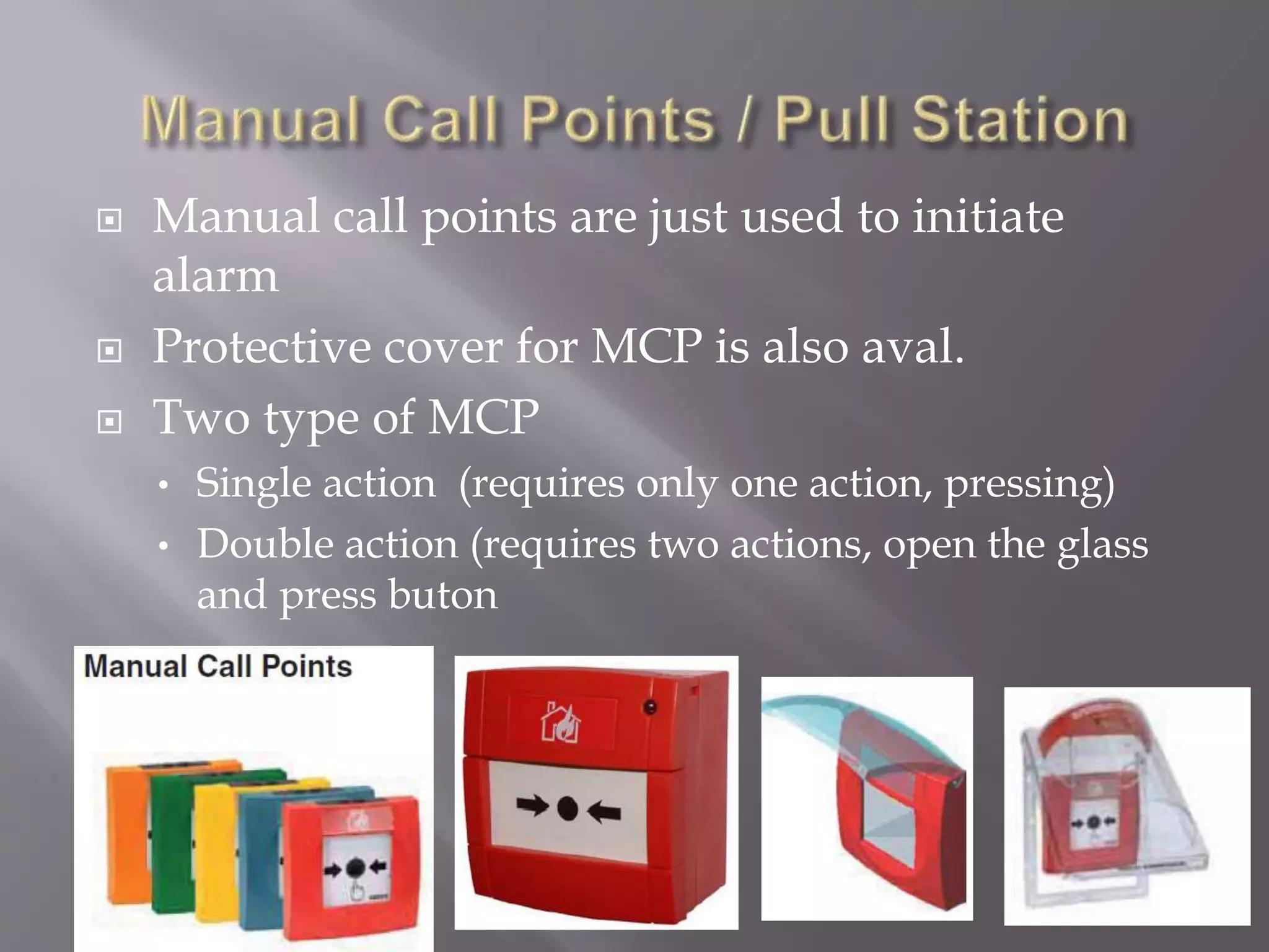  Manual call points are just used to initiate
alarm
 Protective cover for MCP is also aval.
 Two type of MCP
• Single action (requires only one action, pressing)
• Double action (requires two actions, open the glass
and press buton
 