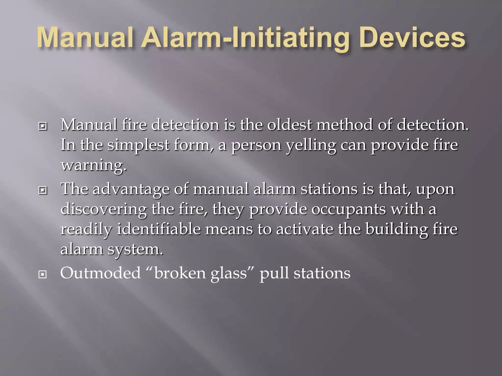  Manual fire detection is the oldest method of detection.
In the simplest form, a person yelling can provide fire
warning.
 The advantage of manual alarm stations is that, upon
discovering the fire, they provide occupants with a
readily identifiable means to activate the building fire
alarm system.
 Outmoded “broken glass” pull stations
 