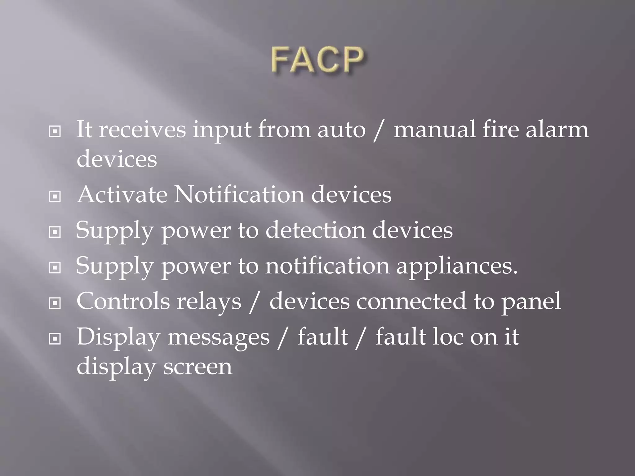  It receives input from auto / manual fire alarm
devices
 Activate Notification devices
 Supply power to detection devices
 Supply power to notification appliances.
 Controls relays / devices connected to panel
 Display messages / fault / fault loc on it
display screen
 