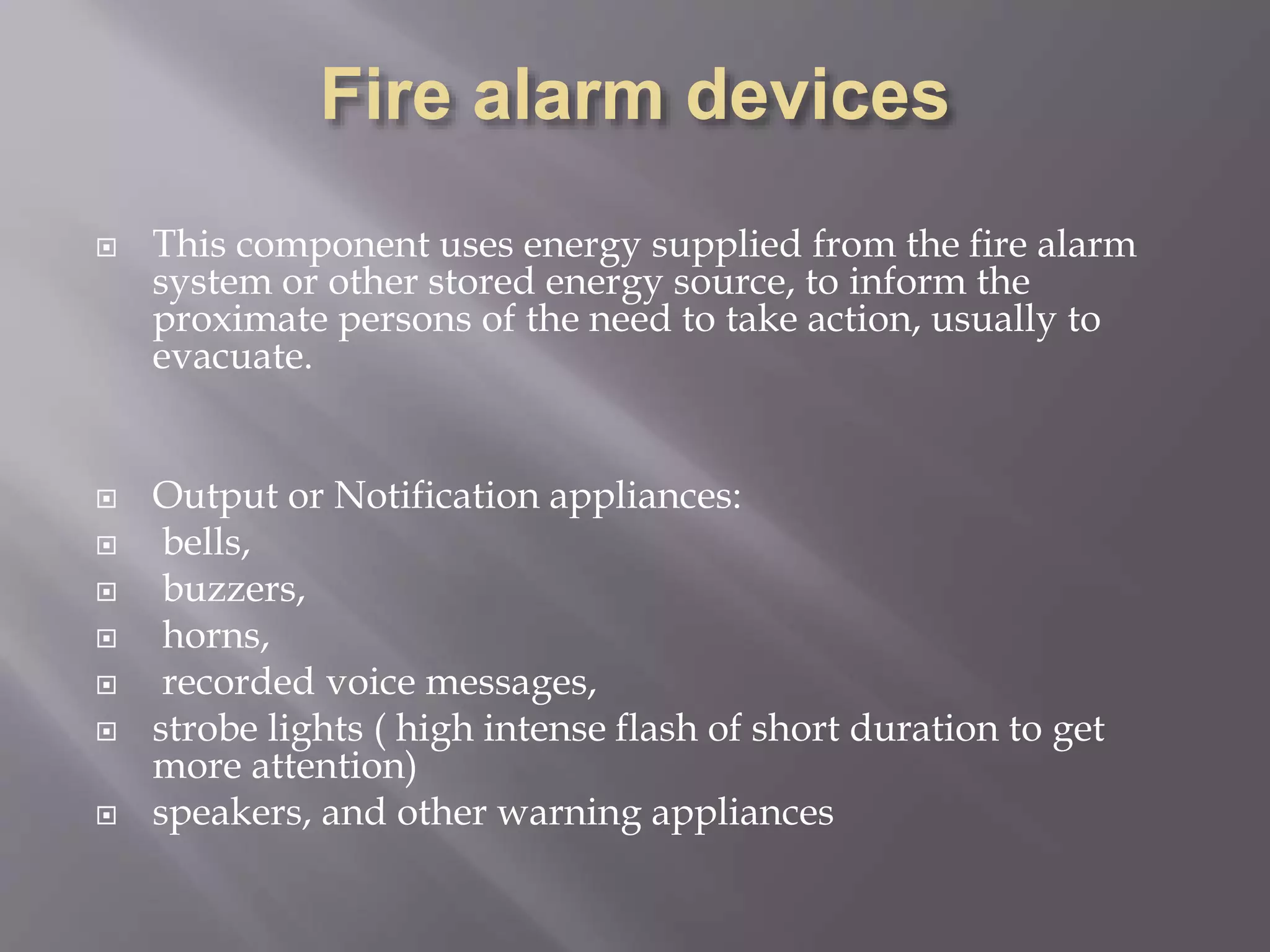  This component uses energy supplied from the fire alarm
system or other stored energy source, to inform the
proximate persons of the need to take action, usually to
evacuate.
 Output or Notification appliances:
 bells,
 buzzers,
 horns,
 recorded voice messages,
 strobe lights ( high intense flash of short duration to get
more attention)
 speakers, and other warning appliances
 