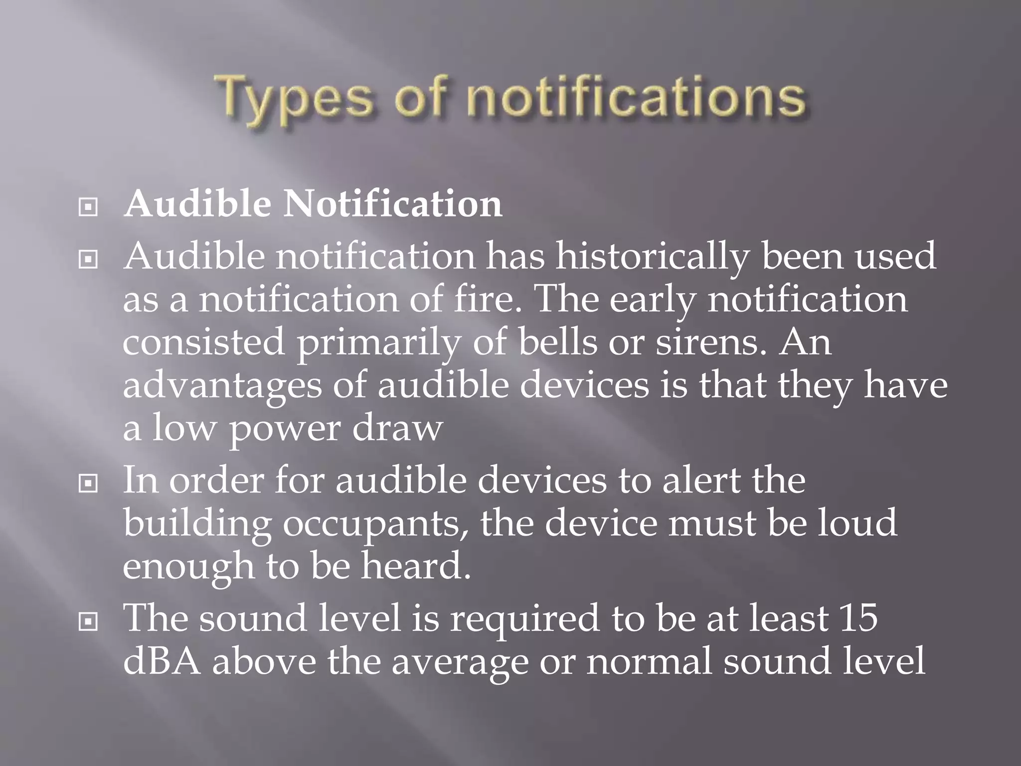  Audible Notification
 Audible notification has historically been used
as a notification of fire. The early notification
consisted primarily of bells or sirens. An
advantages of audible devices is that they have
a low power draw
 In order for audible devices to alert the
building occupants, the device must be loud
enough to be heard.
 The sound level is required to be at least 15
dBA above the average or normal sound level
 