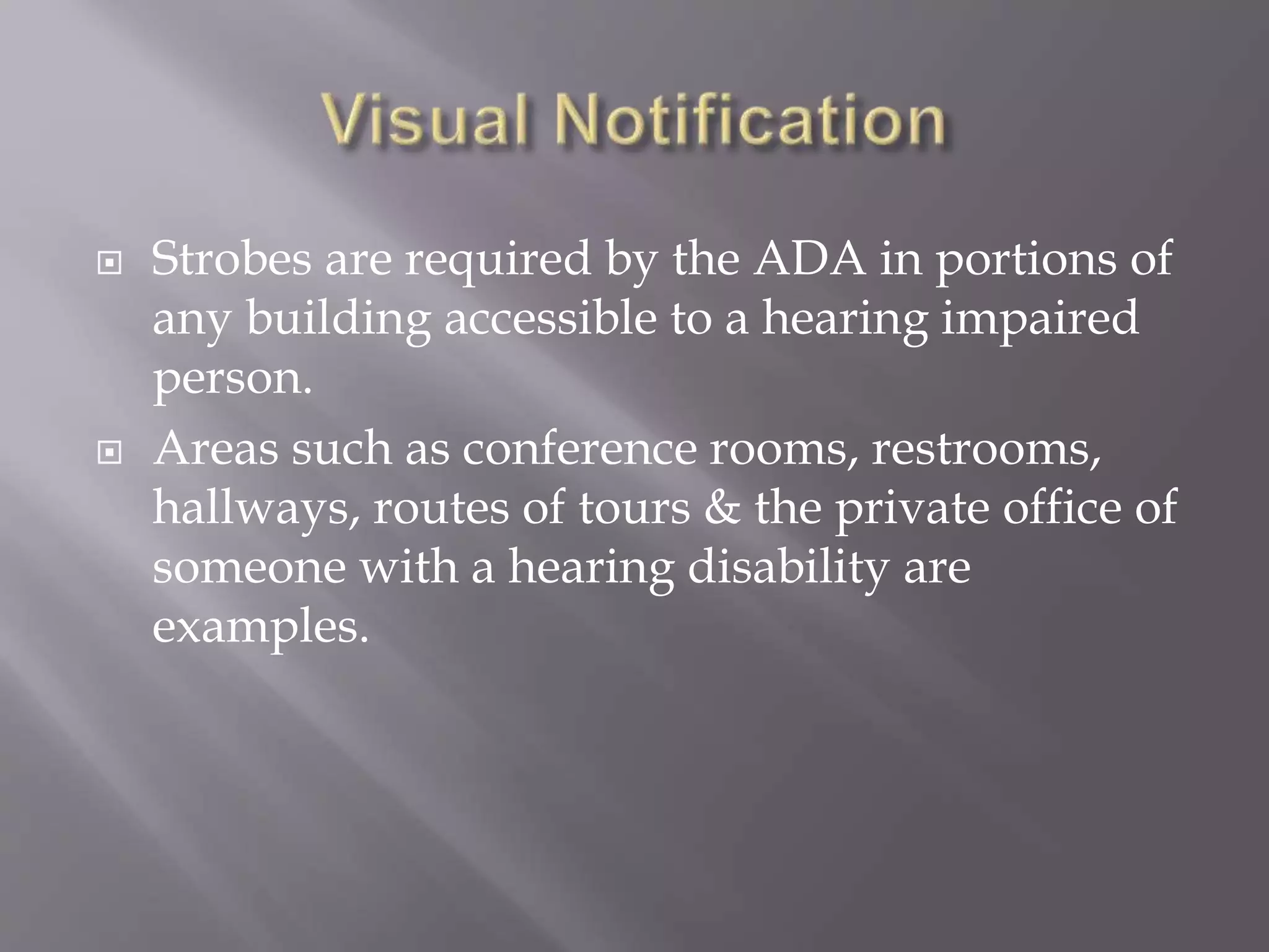  Strobes are required by the ADA in portions of
any building accessible to a hearing impaired
person.
 Areas such as conference rooms, restrooms,
hallways, routes of tours & the private office of
someone with a hearing disability are
examples.
 