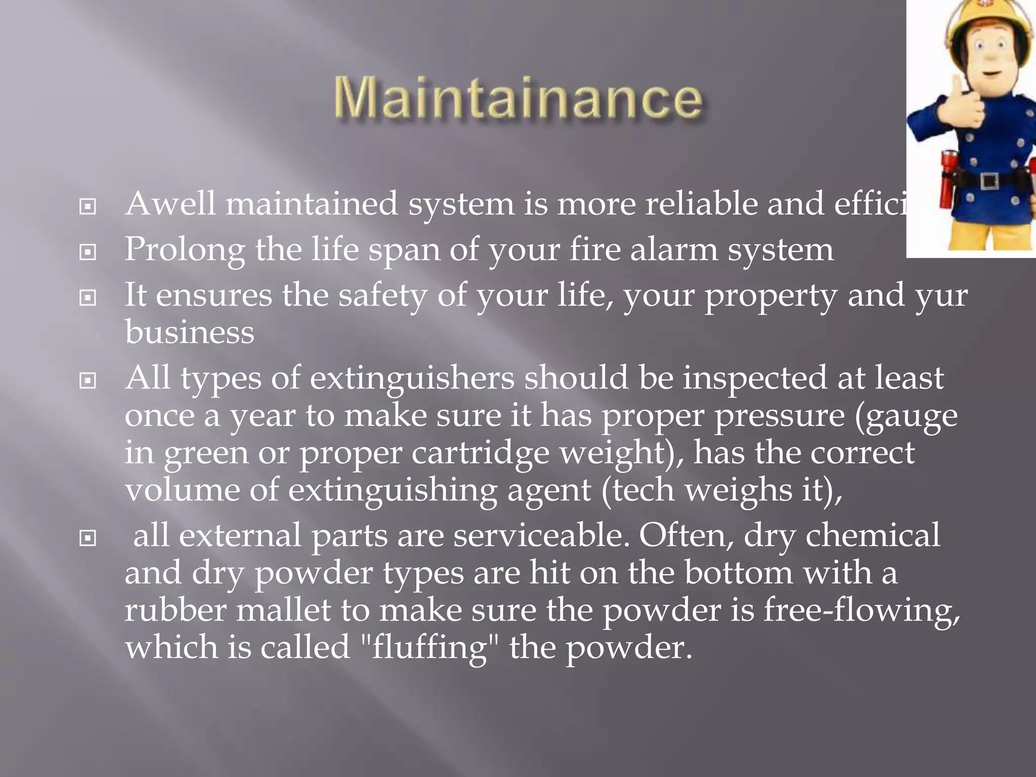  Awell maintained system is more reliable and efficient.
 Prolong the life span of your fire alarm system
 It ensures the safety of your life, your property and yur
business
 All types of extinguishers should be inspected at least
once a year to make sure it has proper pressure (gauge
in green or proper cartridge weight), has the correct
volume of extinguishing agent (tech weighs it),
 all external parts are serviceable. Often, dry chemical
and dry powder types are hit on the bottom with a
rubber mallet to make sure the powder is free-flowing,
which is called "fluffing" the powder.
 