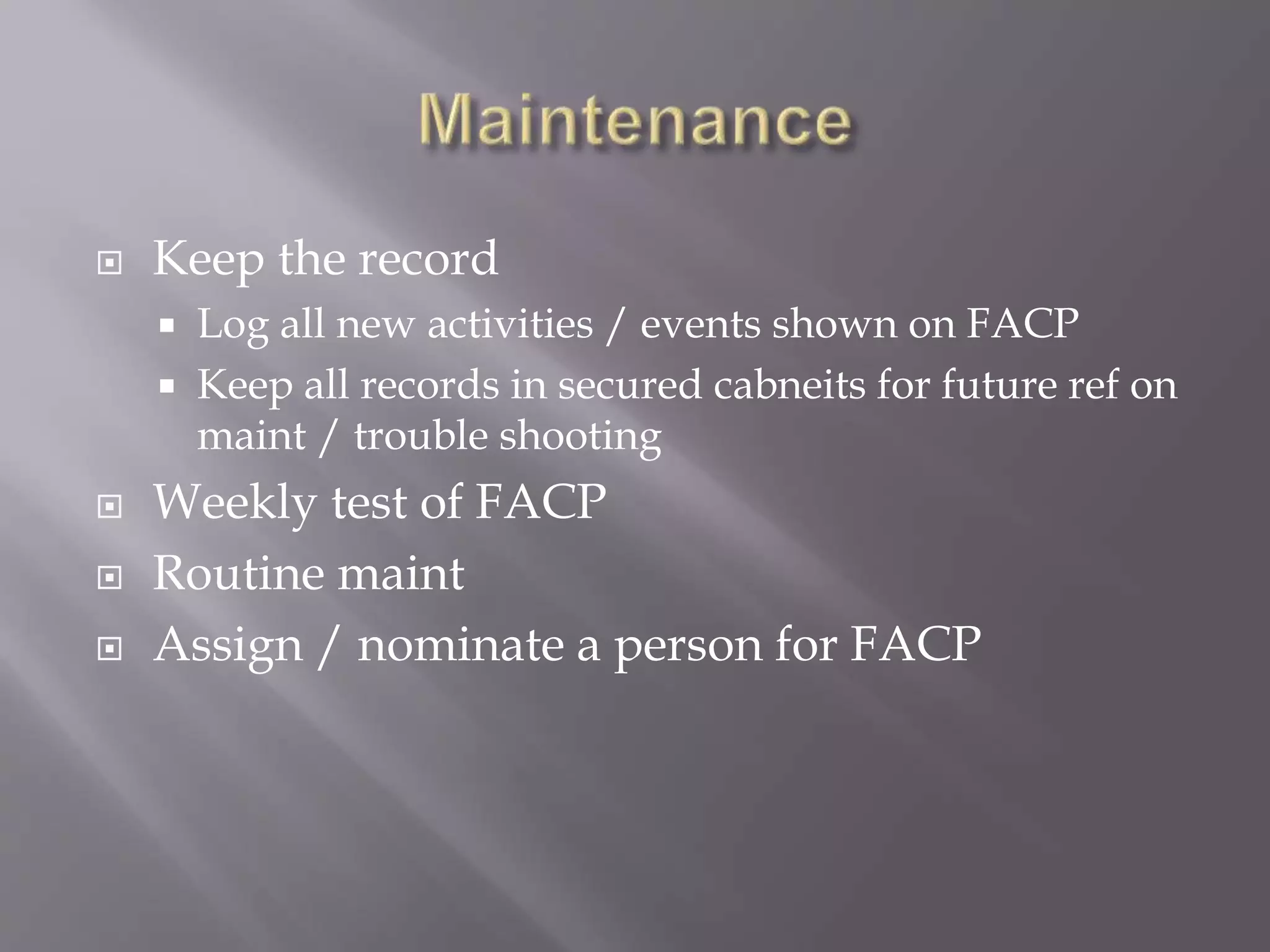  Keep the record
 Log all new activities / events shown on FACP
 Keep all records in secured cabneits for future ref on
maint / trouble shooting
 Weekly test of FACP
 Routine maint
 Assign / nominate a person for FACP
 
