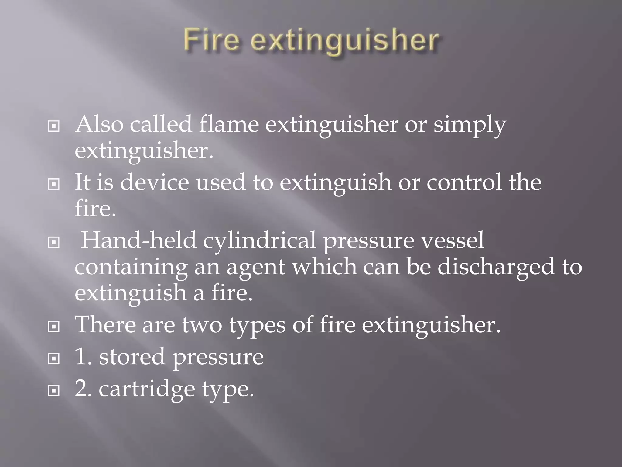  Also called flame extinguisher or simply
extinguisher.
 It is device used to extinguish or control the
fire.
 Hand-held cylindrical pressure vessel
containing an agent which can be discharged to
extinguish a fire.
 There are two types of fire extinguisher.
 1. stored pressure
 2. cartridge type.
 