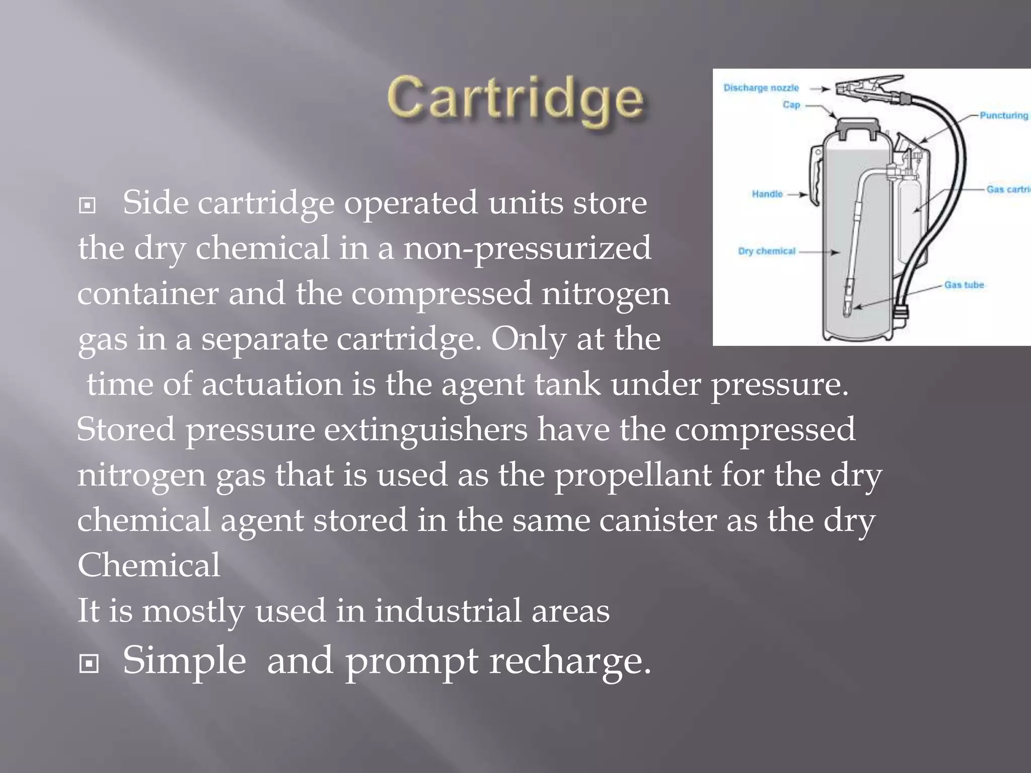  Side cartridge operated units store
the dry chemical in a non-pressurized
container and the compressed nitrogen
gas in a separate cartridge. Only at the
time of actuation is the agent tank under pressure.
Stored pressure extinguishers have the compressed
nitrogen gas that is used as the propellant for the dry
chemical agent stored in the same canister as the dry
Chemical
It is mostly used in industrial areas
 Simple and prompt recharge.
 
