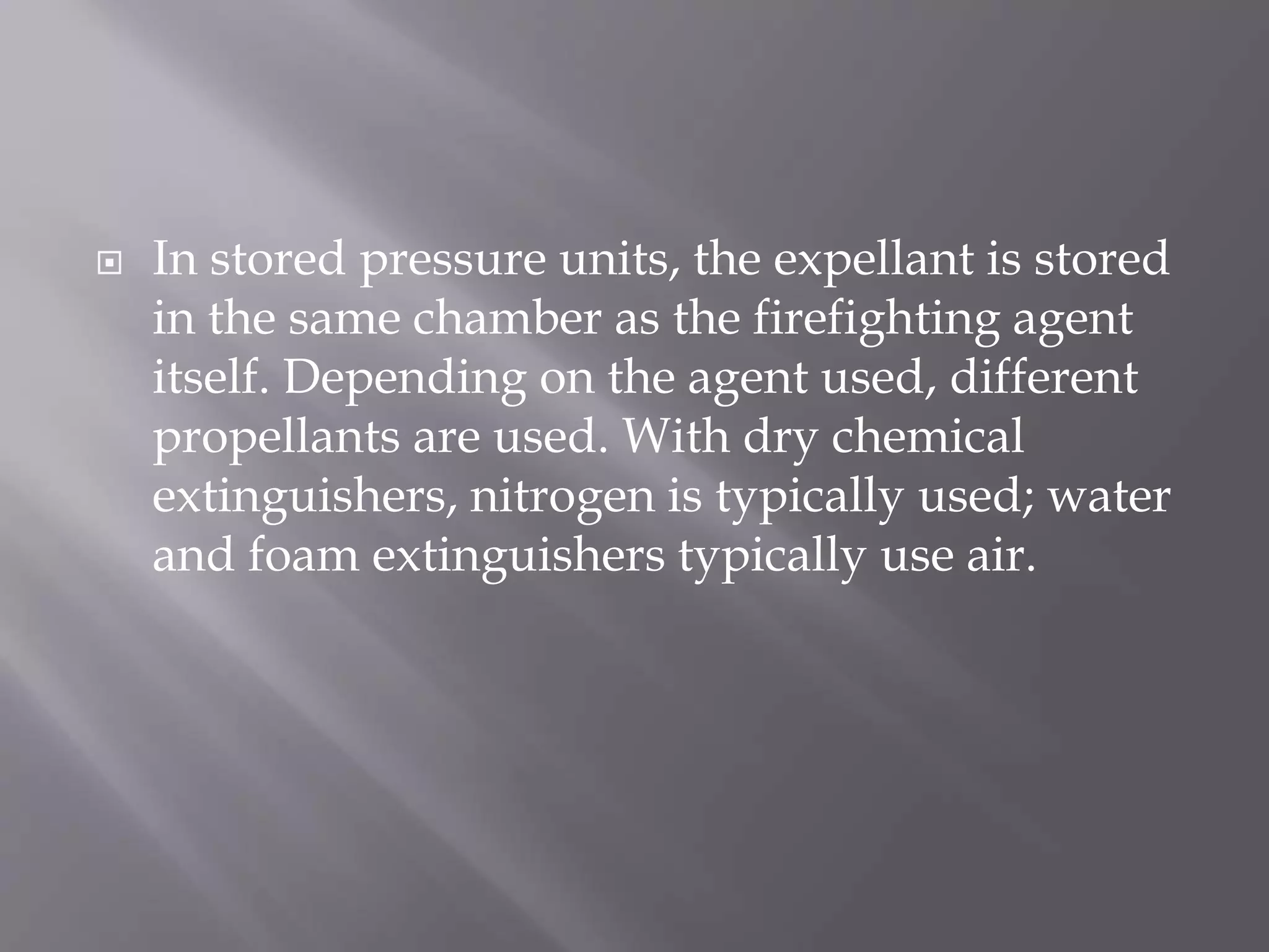  In stored pressure units, the expellant is stored
in the same chamber as the firefighting agent
itself. Depending on the agent used, different
propellants are used. With dry chemical
extinguishers, nitrogen is typically used; water
and foam extinguishers typically use air.
 