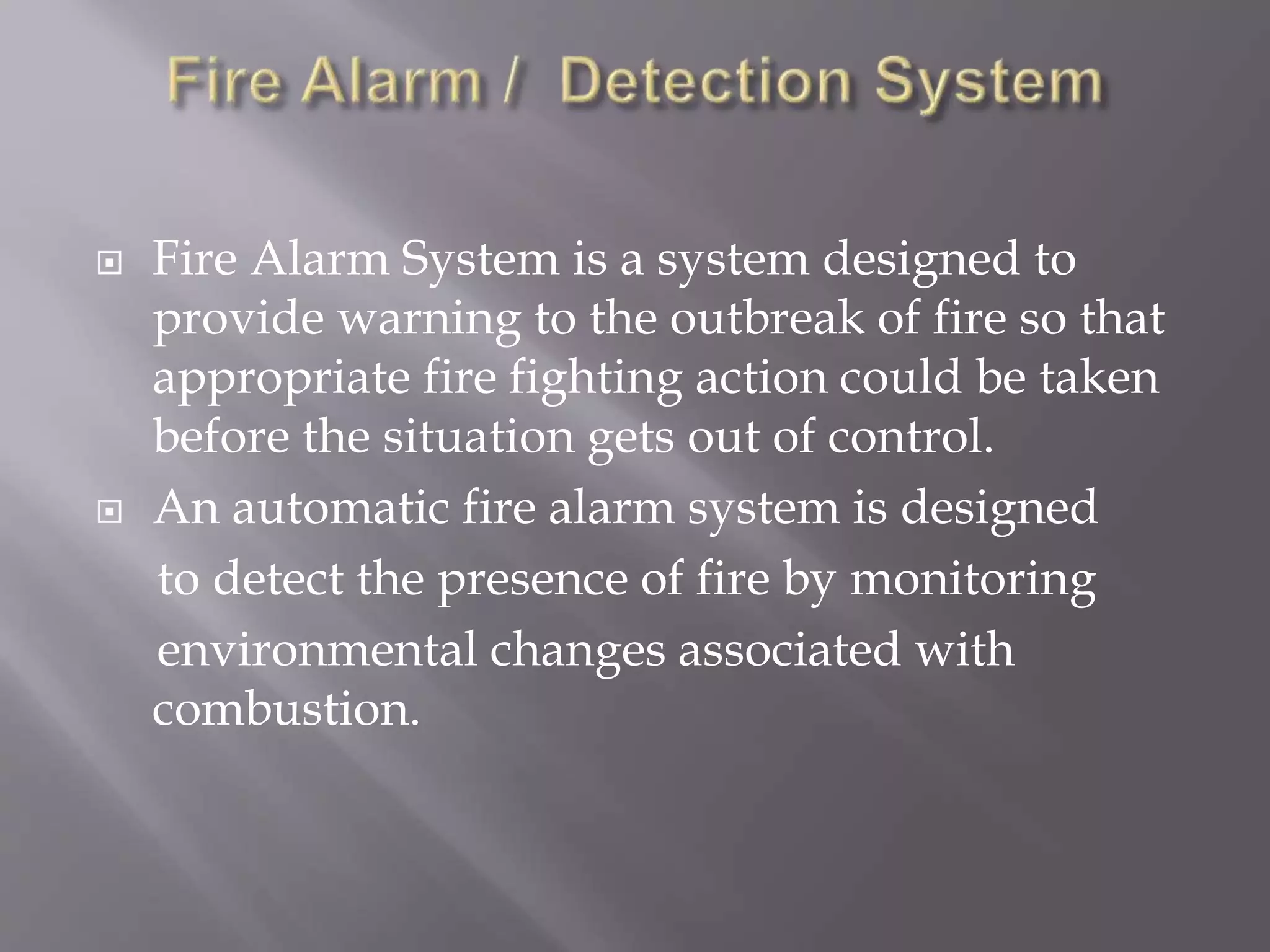  Fire Alarm System is a system designed to
provide warning to the outbreak of fire so that
appropriate fire fighting action could be taken
before the situation gets out of control.
 An automatic fire alarm system is designed
to detect the presence of fire by monitoring
environmental changes associated with
combustion.
 