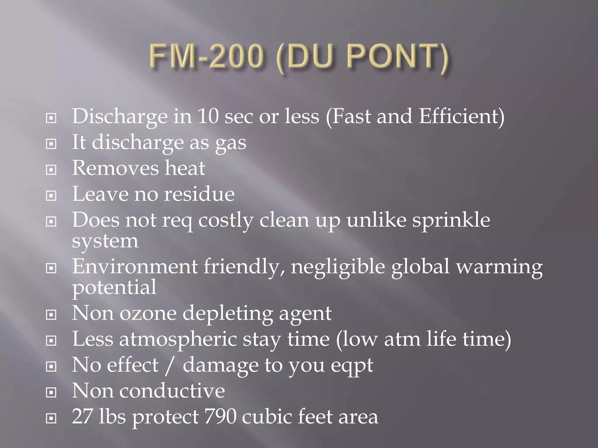  Discharge in 10 sec or less (Fast and Efficient)
 It discharge as gas
 Removes heat
 Leave no residue
 Does not req costly clean up unlike sprinkle
system
 Environment friendly, negligible global warming
potential
 Non ozone depleting agent
 Less atmospheric stay time (low atm life time)
 No effect / damage to you eqpt
 Non conductive
 27 lbs protect 790 cubic feet area
 