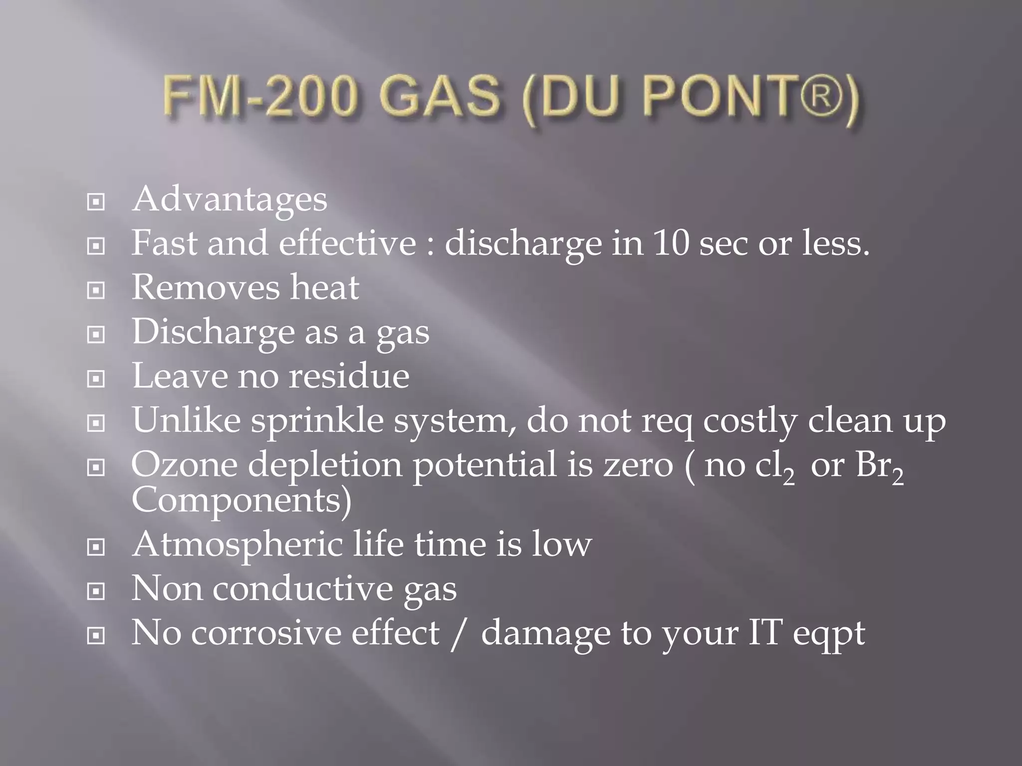  Advantages
 Fast and effective : discharge in 10 sec or less.
 Removes heat
 Discharge as a gas
 Leave no residue
 Unlike sprinkle system, do not req costly clean up
 Ozone depletion potential is zero ( no cl2 or Br2
Components)
 Atmospheric life time is low
 Non conductive gas
 No corrosive effect / damage to your IT eqpt
 