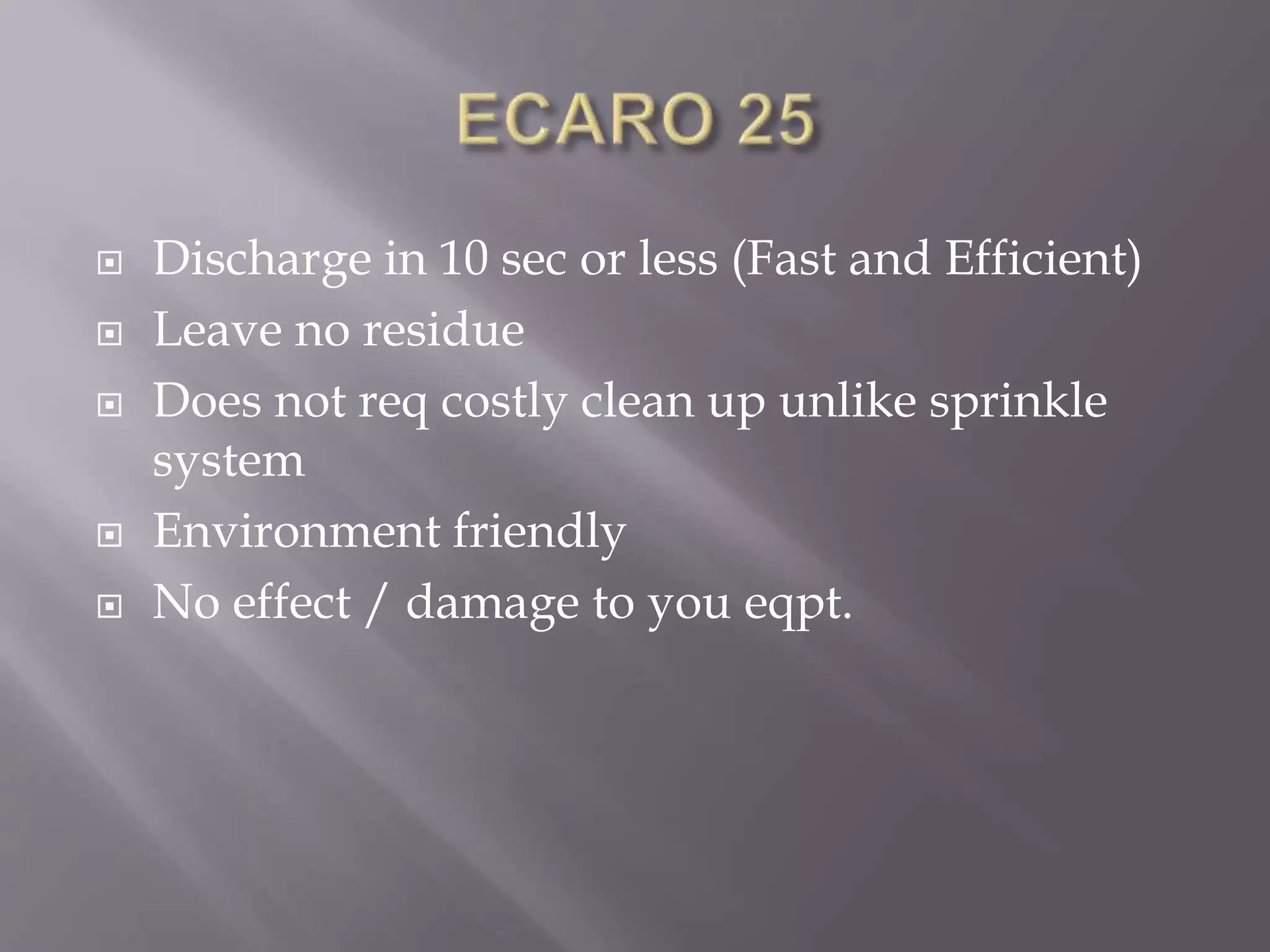  Discharge in 10 sec or less (Fast and Efficient)
 Leave no residue
 Does not req costly clean up unlike sprinkle
system
 Environment friendly
 No effect / damage to you eqpt.
 