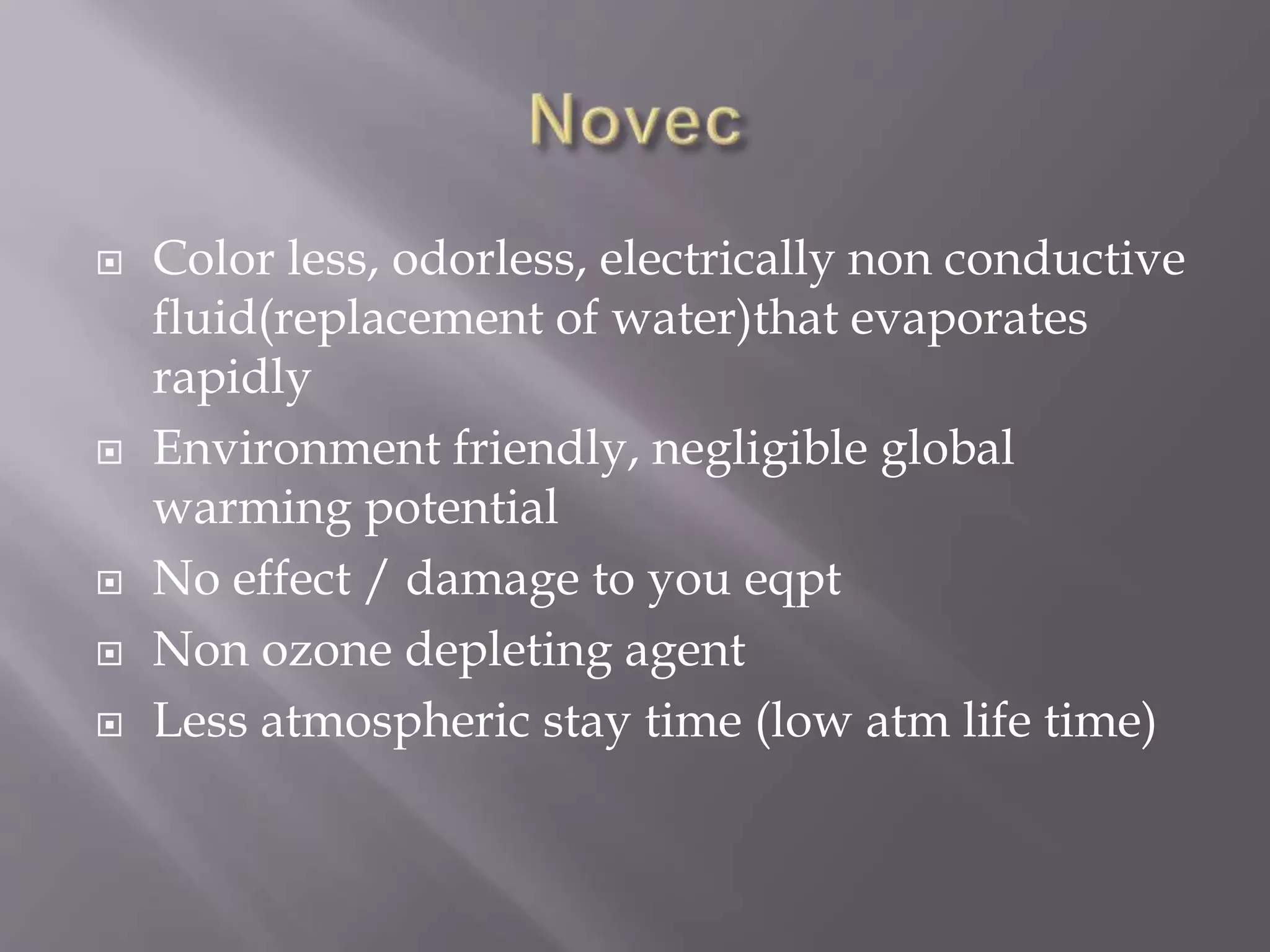  Color less, odorless, electrically non conductive
fluid(replacement of water)that evaporates
rapidly
 Environment friendly, negligible global
warming potential
 No effect / damage to you eqpt
 Non ozone depleting agent
 Less atmospheric stay time (low atm life time)
 
