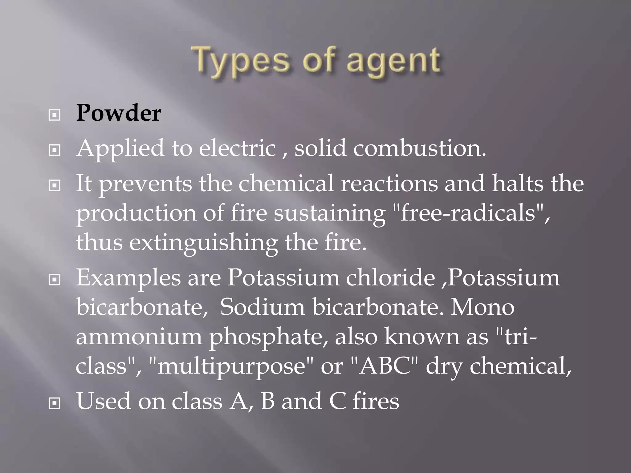  Powder
 Applied to electric , solid combustion.
 It prevents the chemical reactions and halts the
production of fire sustaining "free-radicals",
thus extinguishing the fire.
 Examples are Potassium chloride ,Potassium
bicarbonate, Sodium bicarbonate. Mono
ammonium phosphate, also known as "tri-
class", "multipurpose" or "ABC" dry chemical,
 Used on class A, B and C fires
 