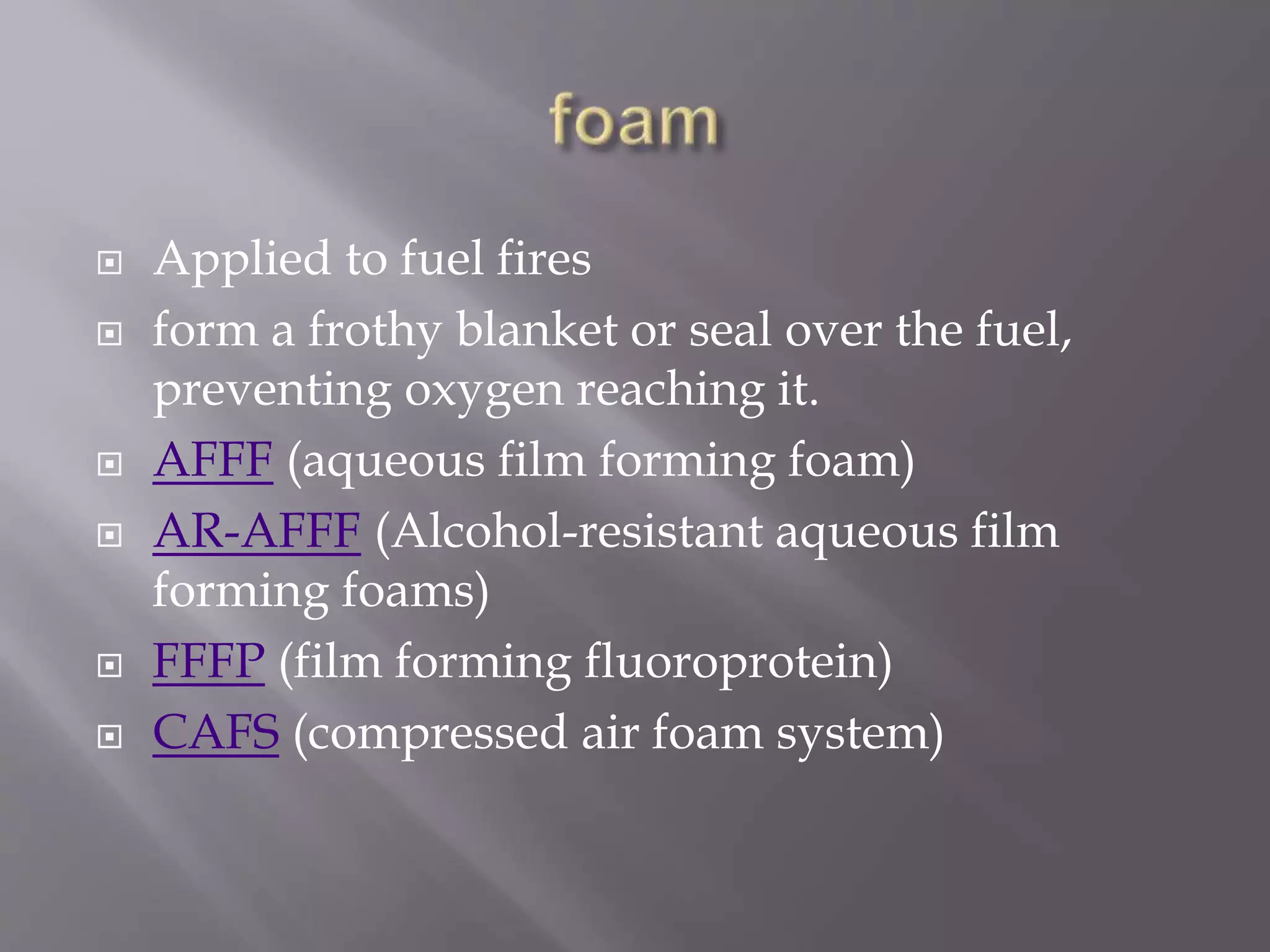  Applied to fuel fires
 form a frothy blanket or seal over the fuel,
preventing oxygen reaching it.
 AFFF (aqueous film forming foam)
 AR-AFFF (Alcohol-resistant aqueous film
forming foams)
 FFFP (film forming fluoroprotein)
 CAFS (compressed air foam system)
 