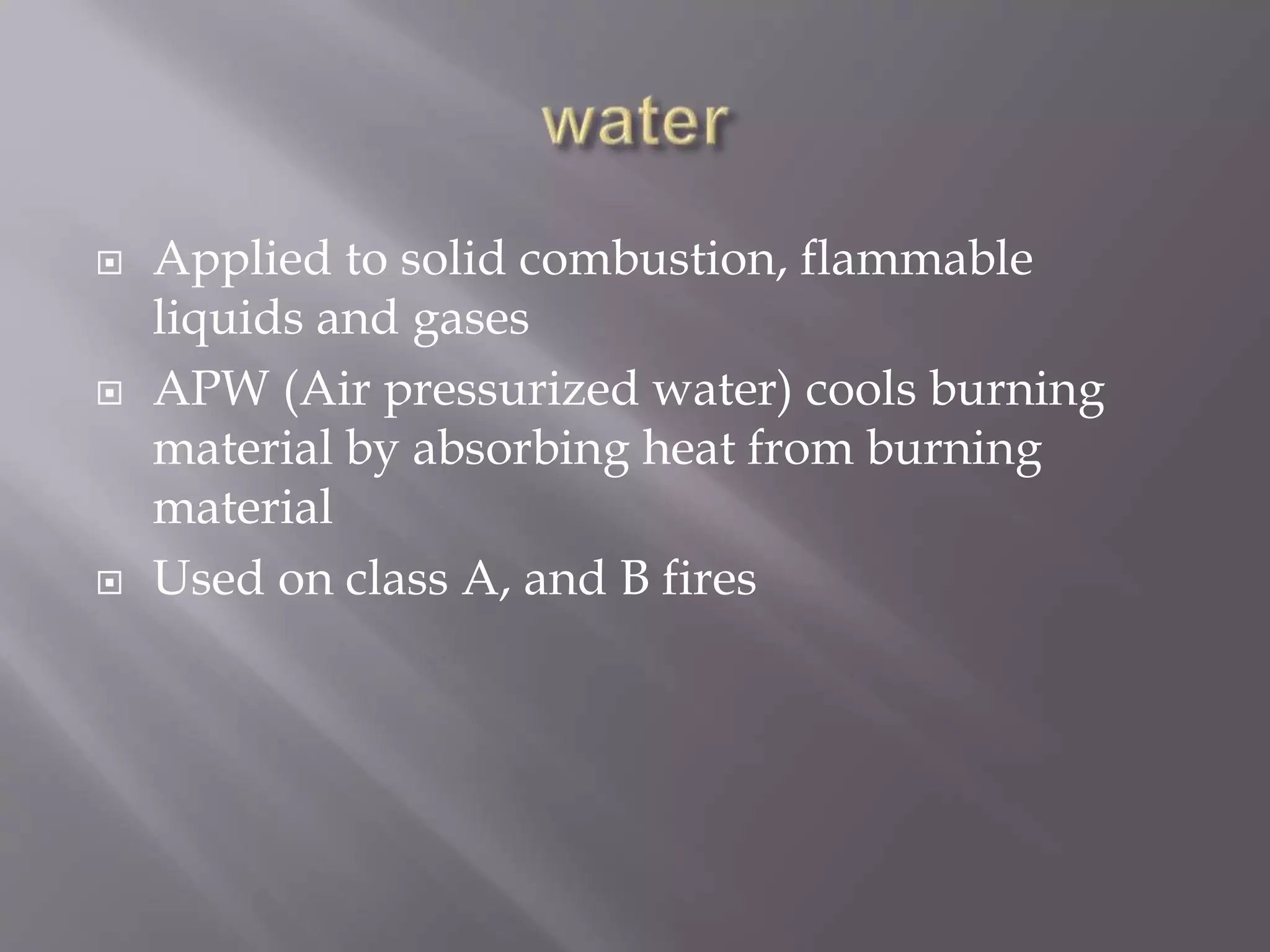  Applied to solid combustion, flammable
liquids and gases
 APW (Air pressurized water) cools burning
material by absorbing heat from burning
material
 Used on class A, and B fires
 