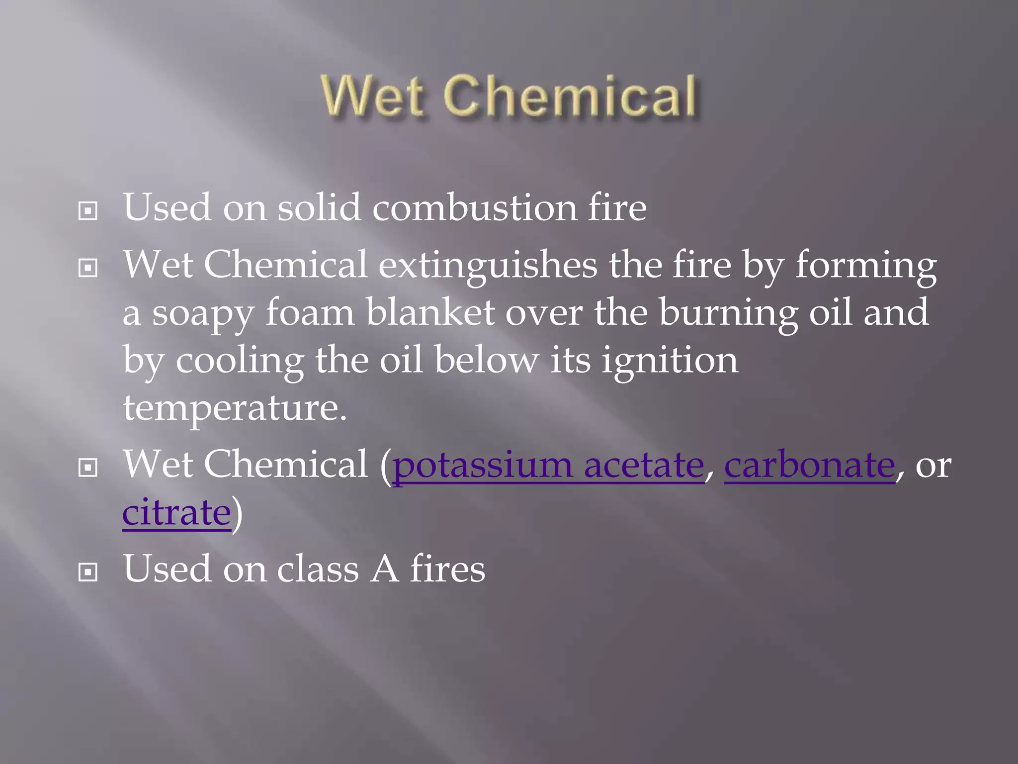  Used on solid combustion fire
 Wet Chemical extinguishes the fire by forming
a soapy foam blanket over the burning oil and
by cooling the oil below its ignition
temperature.
 Wet Chemical (potassium acetate, carbonate, or
citrate)
 Used on class A fires
 
