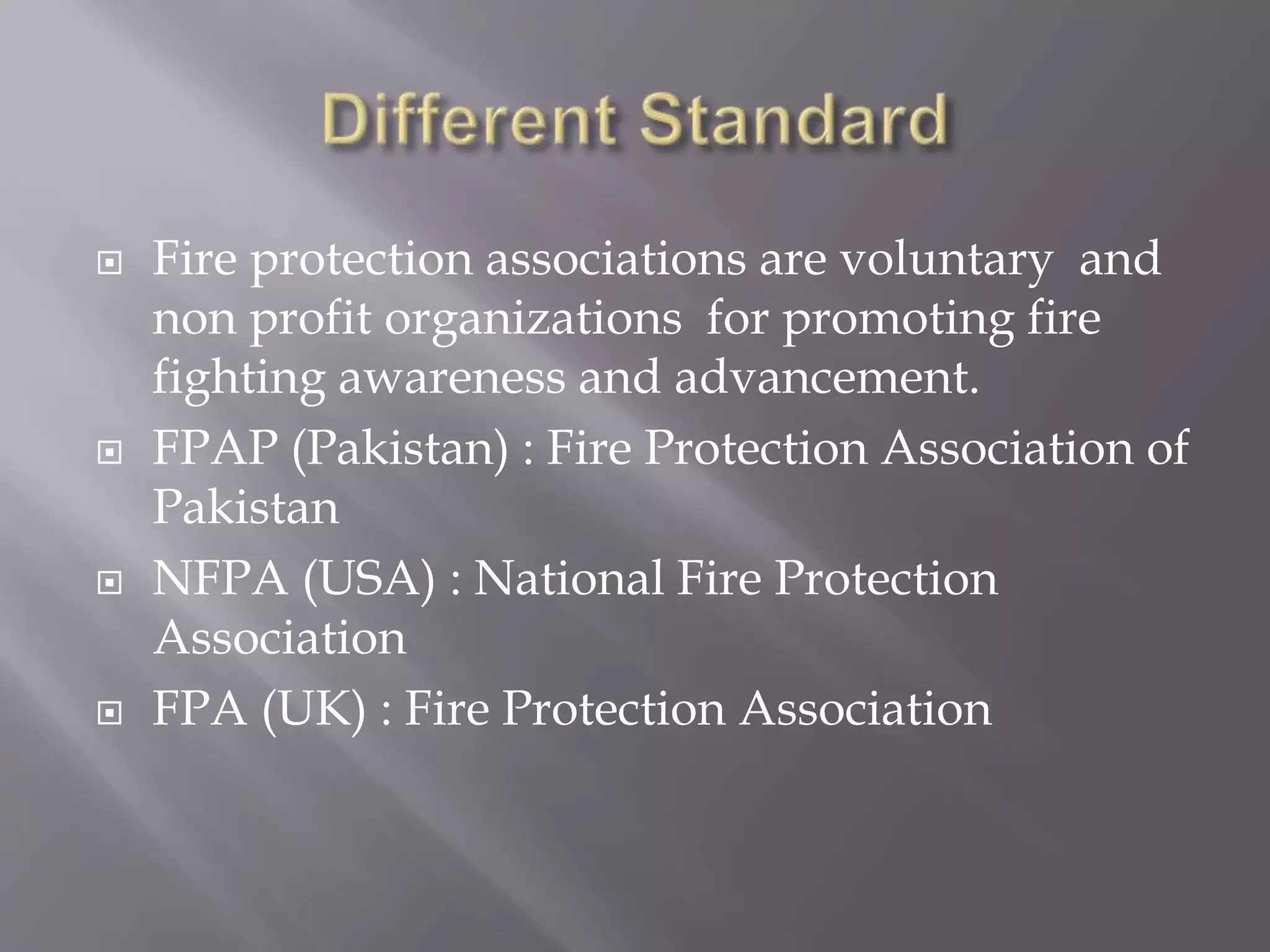  Fire protection associations are voluntary and
non profit organizations for promoting fire
fighting awareness and advancement.
 FPAP (Pakistan) : Fire Protection Association of
Pakistan
 NFPA (USA) : National Fire Protection
Association
 FPA (UK) : Fire Protection Association
 