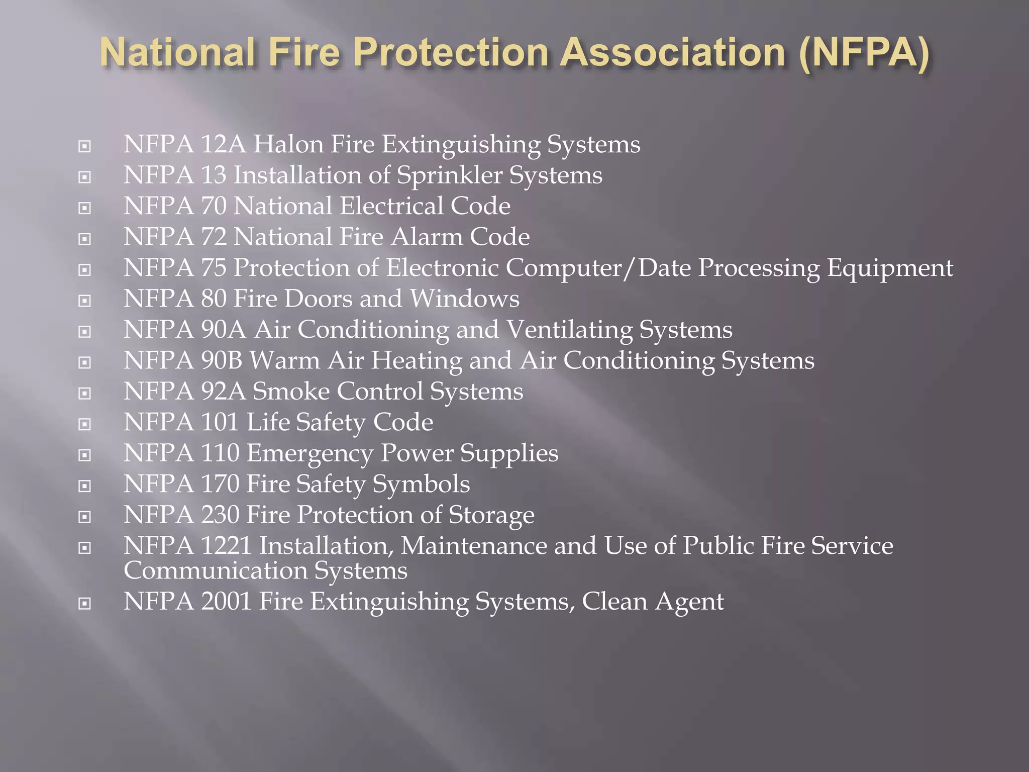  NFPA 12A Halon Fire Extinguishing Systems
 NFPA 13 Installation of Sprinkler Systems
 NFPA 70 National Electrical Code
 NFPA 72 National Fire Alarm Code
 NFPA 75 Protection of Electronic Computer/Date Processing Equipment
 NFPA 80 Fire Doors and Windows
 NFPA 90A Air Conditioning and Ventilating Systems
 NFPA 90B Warm Air Heating and Air Conditioning Systems
 NFPA 92A Smoke Control Systems
 NFPA 101 Life Safety Code
 NFPA 110 Emergency Power Supplies
 NFPA 170 Fire Safety Symbols
 NFPA 230 Fire Protection of Storage
 NFPA 1221 Installation, Maintenance and Use of Public Fire Service
Communication Systems
 NFPA 2001 Fire Extinguishing Systems, Clean Agent
 
