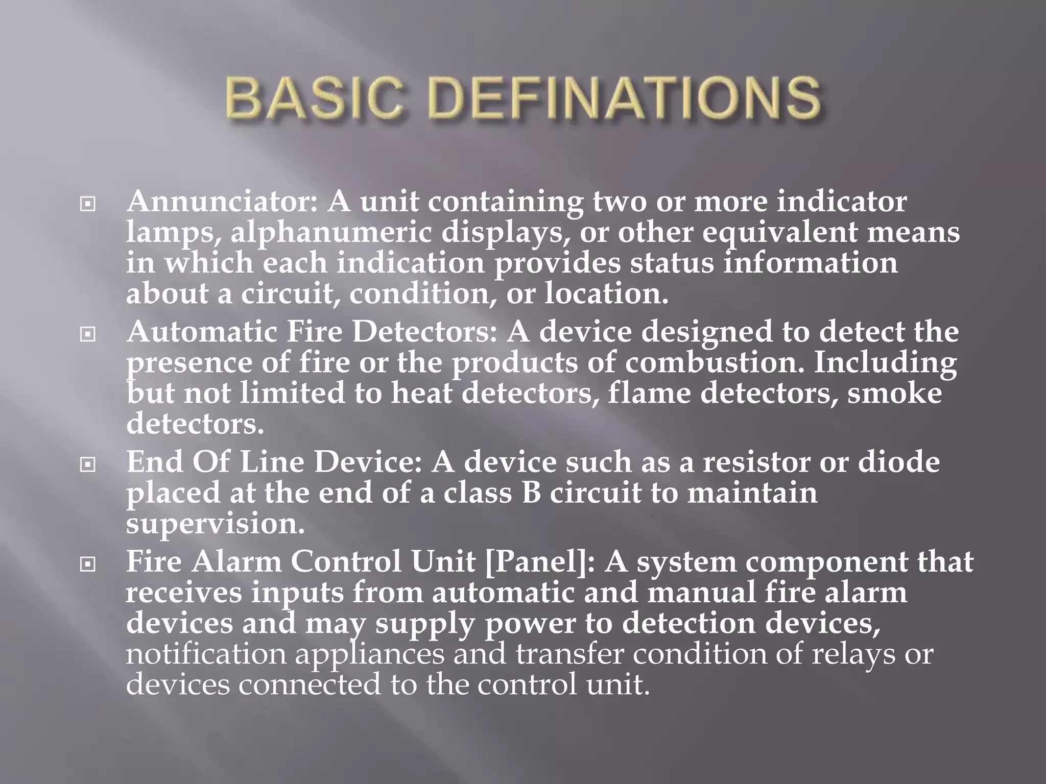  Annunciator: A unit containing two or more indicator
lamps, alphanumeric displays, or other equivalent means
in which each indication provides status information
about a circuit, condition, or location.
 Automatic Fire Detectors: A device designed to detect the
presence of fire or the products of combustion. Including
but not limited to heat detectors, flame detectors, smoke
detectors.
 End Of Line Device: A device such as a resistor or diode
placed at the end of a class B circuit to maintain
supervision.
 Fire Alarm Control Unit [Panel]: A system component that
receives inputs from automatic and manual fire alarm
devices and may supply power to detection devices,
notification appliances and transfer condition of relays or
devices connected to the control unit.
 