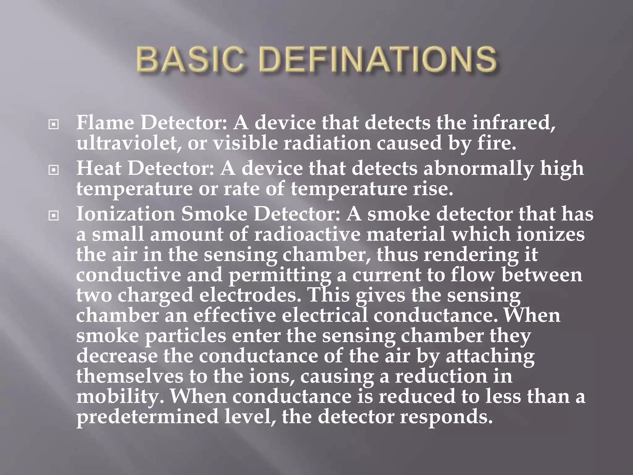  Flame Detector: A device that detects the infrared,
ultraviolet, or visible radiation caused by fire.
 Heat Detector: A device that detects abnormally high
temperature or rate of temperature rise.
 Ionization Smoke Detector: A smoke detector that has
a small amount of radioactive material which ionizes
the air in the sensing chamber, thus rendering it
conductive and permitting a current to flow between
two charged electrodes. This gives the sensing
chamber an effective electrical conductance. When
smoke particles enter the sensing chamber they
decrease the conductance of the air by attaching
themselves to the ions, causing a reduction in
mobility. When conductance is reduced to less than a
predetermined level, the detector responds.
 