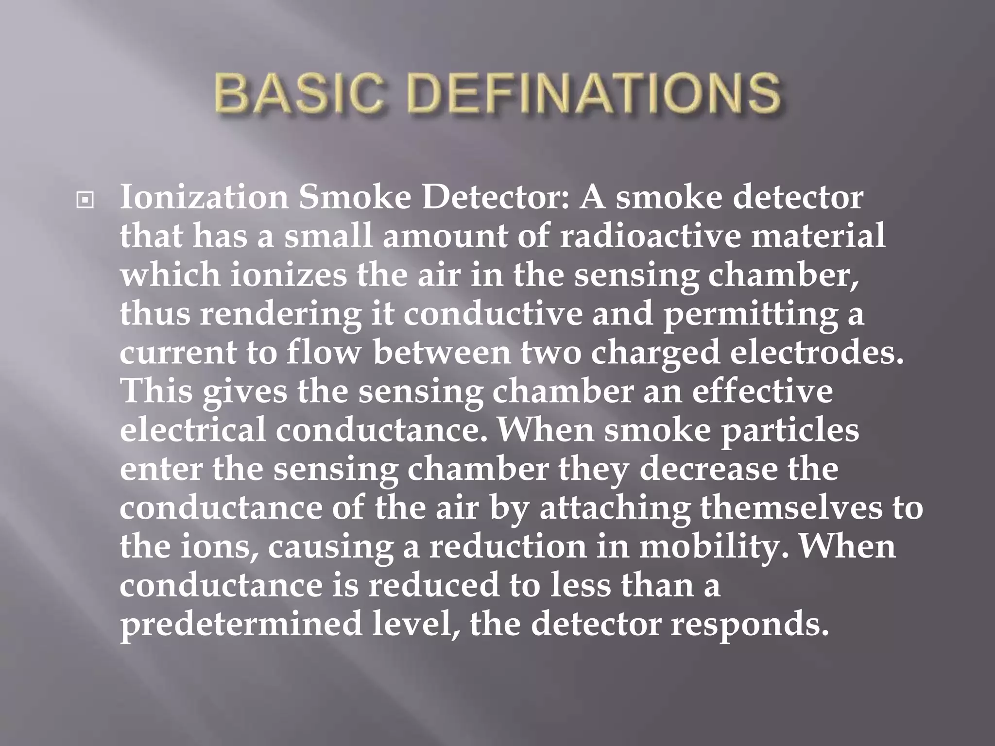  Ionization Smoke Detector: A smoke detector
that has a small amount of radioactive material
which ionizes the air in the sensing chamber,
thus rendering it conductive and permitting a
current to flow between two charged electrodes.
This gives the sensing chamber an effective
electrical conductance. When smoke particles
enter the sensing chamber they decrease the
conductance of the air by attaching themselves to
the ions, causing a reduction in mobility. When
conductance is reduced to less than a
predetermined level, the detector responds.
 