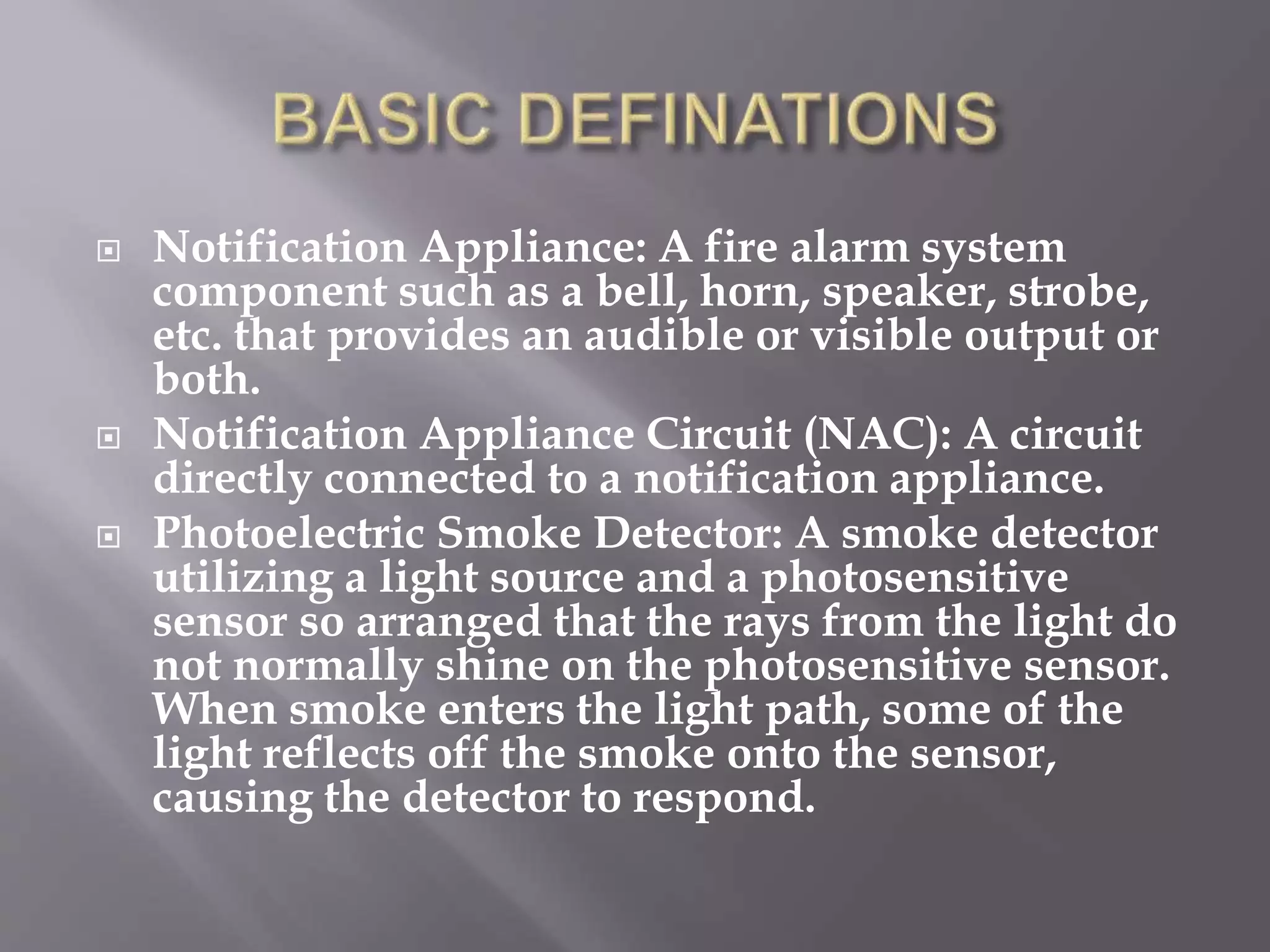  Notification Appliance: A fire alarm system
component such as a bell, horn, speaker, strobe,
etc. that provides an audible or visible output or
both.
 Notification Appliance Circuit (NAC): A circuit
directly connected to a notification appliance.
 Photoelectric Smoke Detector: A smoke detector
utilizing a light source and a photosensitive
sensor so arranged that the rays from the light do
not normally shine on the photosensitive sensor.
When smoke enters the light path, some of the
light reflects off the smoke onto the sensor,
causing the detector to respond.
 